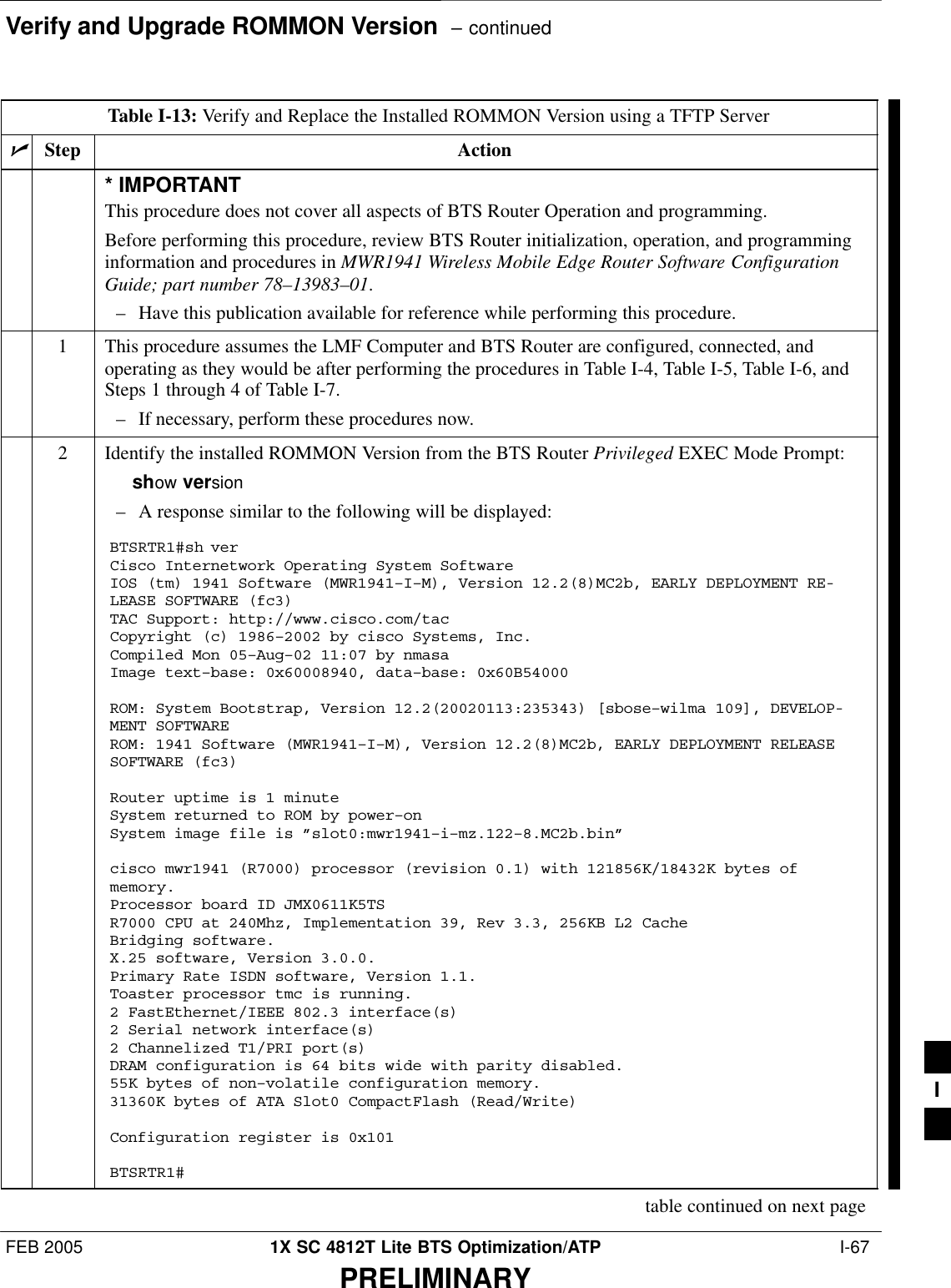 Verify and Upgrade ROMMON Version  – continuedFEB 2005 1X SC 4812T Lite BTS Optimization/ATP  I-67PRELIMINARYTable I-13: Verify and Replace the Installed ROMMON Version using a TFTP ServernStep Action* IMPORTANTThis procedure does not cover all aspects of BTS Router Operation and programming.Before performing this procedure, review BTS Router initialization, operation, and programminginformation and procedures in MWR1941 Wireless Mobile Edge Router Software ConfigurationGuide; part number 78–13983–01.– Have this publication available for reference while performing this procedure.1This procedure assumes the LMF Computer and BTS Router are configured, connected, andoperating as they would be after performing the procedures in Table I-4, Table I-5, Table I-6, andSteps 1 through 4 of Table I-7.– If necessary, perform these procedures now.2Identify the installed ROMMON Version from the BTS Router Privileged EXEC Mode Prompt:show version– A response similar to the following will be displayed:BTSRTR1#sh verCisco Internetwork Operating System Software IOS (tm) 1941 Software (MWR1941–I–M), Version 12.2(8)MC2b, EARLY DEPLOYMENT RE-LEASE SOFTWARE (fc3)TAC Support: http://www.cisco.com/tacCopyright (c) 1986–2002 by cisco Systems, Inc.Compiled Mon 05–Aug–02 11:07 by nmasaImage text–base: 0x60008940, data–base: 0x60B54000ROM: System Bootstrap, Version 12.2(20020113:235343) [sbose–wilma 109], DEVELOP-MENT SOFTWAREROM: 1941 Software (MWR1941–I–M), Version 12.2(8)MC2b, EARLY DEPLOYMENT RELEASESOFTWARE (fc3)Router uptime is 1 minuteSystem returned to ROM by power–onSystem image file is ”slot0:mwr1941–i–mz.122–8.MC2b.bin”cisco mwr1941 (R7000) processor (revision 0.1) with 121856K/18432K bytes ofmemory.Processor board ID JMX0611K5TSR7000 CPU at 240Mhz, Implementation 39, Rev 3.3, 256KB L2 CacheBridging software.X.25 software, Version 3.0.0.Primary Rate ISDN software, Version 1.1.Toaster processor tmc is running.2 FastEthernet/IEEE 802.3 interface(s)2 Serial network interface(s)2 Channelized T1/PRI port(s)DRAM configuration is 64 bits wide with parity disabled.55K bytes of non–volatile configuration memory.31360K bytes of ATA Slot0 CompactFlash (Read/Write)Configuration register is 0x101BTSRTR1#table continued on next pageI