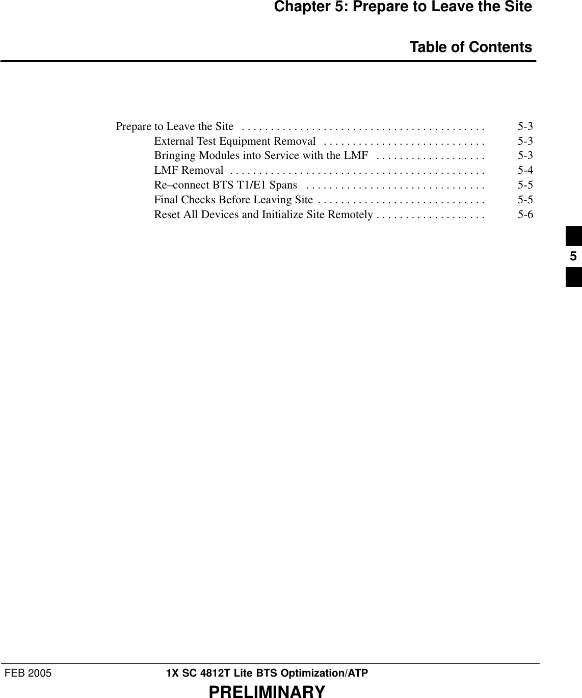 FEB 2005 1X SC 4812T Lite BTS Optimization/ATPPRELIMINARYChapter 5: Prepare to Leave the SiteTable of ContentsPrepare to Leave the Site 5-3 . . . . . . . . . . . . . . . . . . . . . . . . . . . . . . . . . . . . . . . . . . External Test Equipment Removal 5-3 . . . . . . . . . . . . . . . . . . . . . . . . . . . . Bringing Modules into Service with the LMF 5-3 . . . . . . . . . . . . . . . . . . . LMF Removal 5-4 . . . . . . . . . . . . . . . . . . . . . . . . . . . . . . . . . . . . . . . . . . . . Re–connect BTS T1/E1 Spans 5-5 . . . . . . . . . . . . . . . . . . . . . . . . . . . . . . . Final Checks Before Leaving Site 5-5 . . . . . . . . . . . . . . . . . . . . . . . . . . . . . Reset All Devices and Initialize Site Remotely 5-6 . . . . . . . . . . . . . . . . . . . 5
