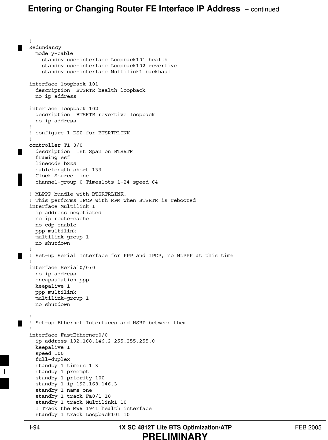 Entering or Changing Router FE Interface IP Address  – continued I-94 1X SC 4812T Lite BTS Optimization/ATP FEB 2005PRELIMINARY!Redundancy  mode y–cable    standby use–interface Loopback101 health    standby use–interface Loopback102 revertive    standby use–interface Multilink1 backhaulinterface loopback 101  description  BTSRTR health loopback  no ip address  interface loopback 102  description  BTSRTR revertive loopback  no ip address  !! configure 1 DS0 for BTSRTRLINK!controller T1 0/0  description  1st Span on BTSRTR  framing esf  linecode b8zs  cablelength short 133  Clock Source line  channel–group 0 Timeslots 1–24 speed 64! MLPPP bundle with BTSRTRLINK.! This performs IPCP with RPM when BTSRTR is rebootedinterface Multilink 1  ip address negotiated  no ip route–cache  no cdp enable  ppp multilink  multilink–group 1  no shutdown!! Set–up Serial Interface for PPP and IPCP, no MLPPP at this time!interface Serial0/0:0  no ip address  encapsulation ppp  keepalive 1  ppp multilink  multilink–group 1  no shutdown!! Set–up Ethernet Interfaces and HSRP between them!interface FastEthernet0/0  ip address 192.168.146.2 255.255.255.0  keepalive 1  speed 100  full–duplex  standby 1 timers 1 3  standby 1 preempt  standby 1 priority 100  standby 1 ip 192.168.146.3   standby 1 name one  standby 1 track Fa0/1 10  standby 1 track Multilink1 10  ! Track the MWR 1941 health interface  standby 1 track Loopback101 10I