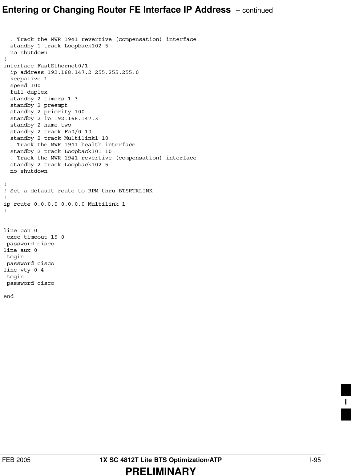 Entering or Changing Router FE Interface IP Address  – continuedFEB 2005 1X SC 4812T Lite BTS Optimization/ATP  I-95PRELIMINARY  ! Track the MWR 1941 revertive (compensation) interface  standby 1 track Loopback102 5  no shutdown!interface FastEthernet0/1  ip address 192.168.147.2 255.255.255.0  keepalive 1  speed 100  full–duplex  standby 2 timers 1 3  standby 2 preempt  standby 2 priority 100  standby 2 ip 192.168.147.3  standby 2 name two  standby 2 track Fa0/0 10  standby 2 track Multilink1 10  ! Track the MWR 1941 health interface  standby 2 track Loopback101 10  ! Track the MWR 1941 revertive (compensation) interface  standby 2 track Loopback102 5  no shutdown!! Set a default route to RPM thru BTSRTRLINK!ip route 0.0.0.0 0.0.0.0 Multilink 1!line con 0 exec–timeout 15 0 password ciscoline aux 0 Login  password ciscoline vty 0 4 Login  password ciscoendI