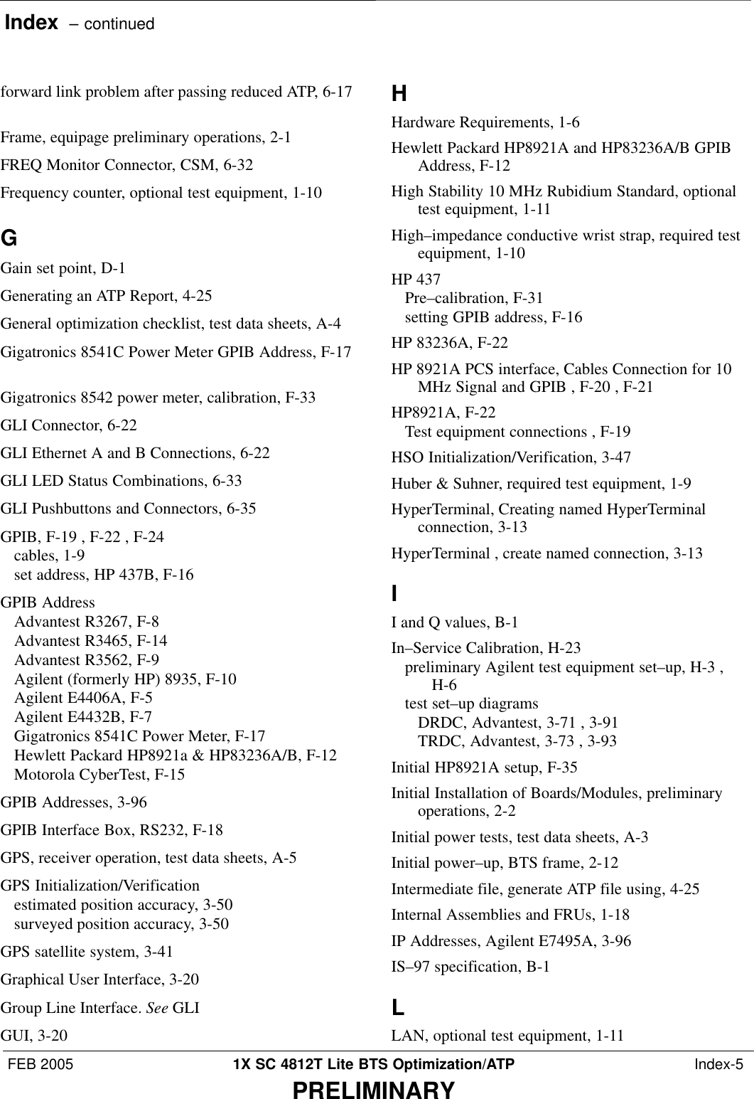 Index  – continuedFEB 2005 1X SC 4812T Lite BTS Optimization/ATP  Index-5PRELIMINARYforward link problem after passing reduced ATP, 6-17Frame, equipage preliminary operations, 2-1 FREQ Monitor Connector, CSM, 6-32 Frequency counter, optional test equipment, 1-10 GGain set point, D-1 Generating an ATP Report, 4-25 General optimization checklist, test data sheets, A-4 Gigatronics 8541C Power Meter GPIB Address, F-17Gigatronics 8542 power meter, calibration, F-33 GLI Connector, 6-22 GLI Ethernet A and B Connections, 6-22 GLI LED Status Combinations, 6-33 GLI Pushbuttons and Connectors, 6-35 GPIB, F-19 , F-22 , F-24 cables, 1-9 set address, HP 437B, F-16 GPIB AddressAdvantest R3267, F-8 Advantest R3465, F-14 Advantest R3562, F-9 Agilent (formerly HP) 8935, F-10 Agilent E4406A, F-5 Agilent E4432B, F-7 Gigatronics 8541C Power Meter, F-17 Hewlett Packard HP8921a &amp; HP83236A/B, F-12 Motorola CyberTest, F-15 GPIB Addresses, 3-96 GPIB Interface Box, RS232, F-18 GPS, receiver operation, test data sheets, A-5 GPS Initialization/Verificationestimated position accuracy, 3-50 surveyed position accuracy, 3-50 GPS satellite system, 3-41 Graphical User Interface, 3-20 Group Line Interface. See GLIGUI, 3-20 HHardware Requirements, 1-6 Hewlett Packard HP8921A and HP83236A/B GPIBAddress, F-12 High Stability 10 MHz Rubidium Standard, optionaltest equipment, 1-11 High–impedance conductive wrist strap, required testequipment, 1-10 HP 437Pre–calibration, F-31 setting GPIB address, F-16 HP 83236A, F-22 HP 8921A PCS interface, Cables Connection for 10MHz Signal and GPIB , F-20 , F-21 HP8921A, F-22 Test equipment connections , F-19 HSO Initialization/Verification, 3-47 Huber &amp; Suhner, required test equipment, 1-9 HyperTerminal, Creating named HyperTerminalconnection, 3-13 HyperTerminal , create named connection, 3-13 II and Q values, B-1 In–Service Calibration, H-23 preliminary Agilent test equipment set–up, H-3 ,H-6 test set–up diagramsDRDC, Advantest, 3-71 , 3-91 TRDC, Advantest, 3-73 , 3-93 Initial HP8921A setup, F-35 Initial Installation of Boards/Modules, preliminaryoperations, 2-2 Initial power tests, test data sheets, A-3 Initial power–up, BTS frame, 2-12 Intermediate file, generate ATP file using, 4-25 Internal Assemblies and FRUs, 1-18 IP Addresses, Agilent E7495A, 3-96 IS–97 specification, B-1 LLAN, optional test equipment, 1-11 