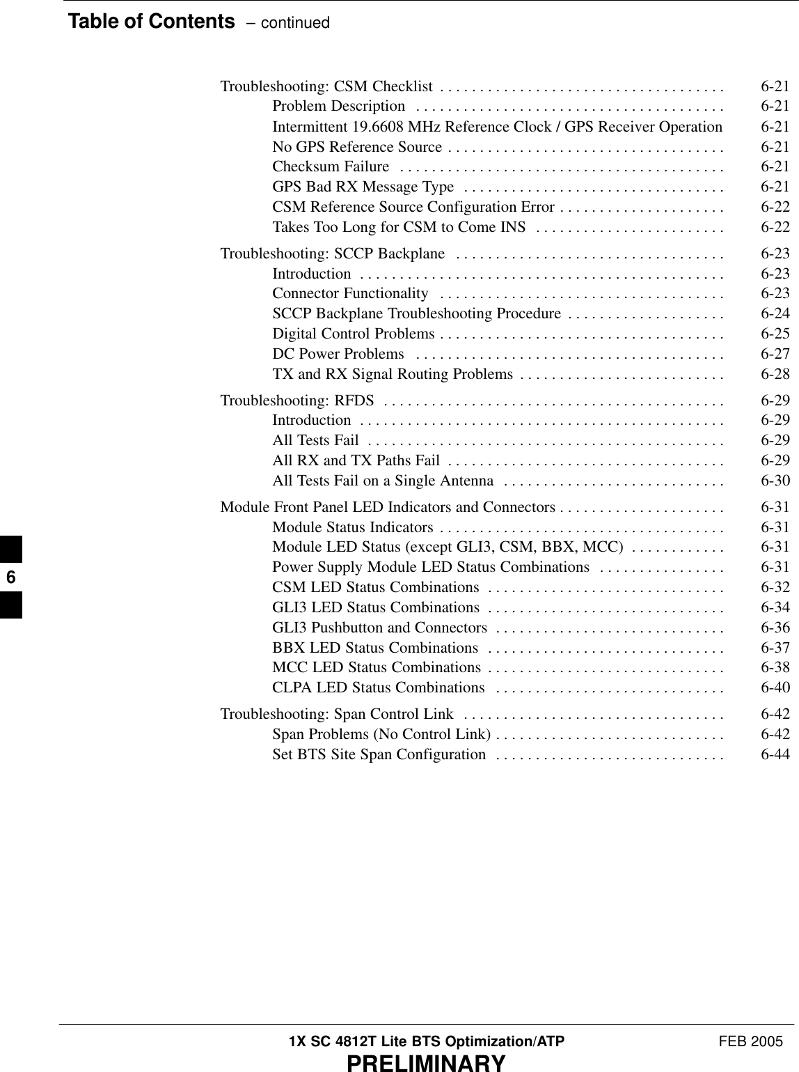 Table of Contents  – continued1X SC 4812T Lite BTS Optimization/ATP FEB 2005PRELIMINARYTroubleshooting: CSM Checklist 6-21 . . . . . . . . . . . . . . . . . . . . . . . . . . . . . . . . . . . . Problem Description 6-21 . . . . . . . . . . . . . . . . . . . . . . . . . . . . . . . . . . . . . . . Intermittent 19.6608 MHz Reference Clock / GPS Receiver Operation 6-21 No GPS Reference Source 6-21 . . . . . . . . . . . . . . . . . . . . . . . . . . . . . . . . . . . Checksum Failure 6-21 . . . . . . . . . . . . . . . . . . . . . . . . . . . . . . . . . . . . . . . . . GPS Bad RX Message Type 6-21 . . . . . . . . . . . . . . . . . . . . . . . . . . . . . . . . . CSM Reference Source Configuration Error 6-22 . . . . . . . . . . . . . . . . . . . . . Takes Too Long for CSM to Come INS 6-22 . . . . . . . . . . . . . . . . . . . . . . . . Troubleshooting: SCCP Backplane 6-23 . . . . . . . . . . . . . . . . . . . . . . . . . . . . . . . . . . Introduction 6-23 . . . . . . . . . . . . . . . . . . . . . . . . . . . . . . . . . . . . . . . . . . . . . . Connector Functionality 6-23 . . . . . . . . . . . . . . . . . . . . . . . . . . . . . . . . . . . . SCCP Backplane Troubleshooting Procedure 6-24 . . . . . . . . . . . . . . . . . . . . Digital Control Problems 6-25 . . . . . . . . . . . . . . . . . . . . . . . . . . . . . . . . . . . . DC Power Problems 6-27 . . . . . . . . . . . . . . . . . . . . . . . . . . . . . . . . . . . . . . . TX and RX Signal Routing Problems 6-28 . . . . . . . . . . . . . . . . . . . . . . . . . . Troubleshooting: RFDS 6-29 . . . . . . . . . . . . . . . . . . . . . . . . . . . . . . . . . . . . . . . . . . . Introduction 6-29 . . . . . . . . . . . . . . . . . . . . . . . . . . . . . . . . . . . . . . . . . . . . . . All Tests Fail 6-29 . . . . . . . . . . . . . . . . . . . . . . . . . . . . . . . . . . . . . . . . . . . . . All RX and TX Paths Fail 6-29 . . . . . . . . . . . . . . . . . . . . . . . . . . . . . . . . . . . All Tests Fail on a Single Antenna 6-30 . . . . . . . . . . . . . . . . . . . . . . . . . . . . Module Front Panel LED Indicators and Connectors 6-31 . . . . . . . . . . . . . . . . . . . . . Module Status Indicators 6-31 . . . . . . . . . . . . . . . . . . . . . . . . . . . . . . . . . . . . Module LED Status (except GLI3, CSM, BBX, MCC) 6-31 . . . . . . . . . . . . Power Supply Module LED Status Combinations 6-31 . . . . . . . . . . . . . . . . CSM LED Status Combinations 6-32 . . . . . . . . . . . . . . . . . . . . . . . . . . . . . . GLI3 LED Status Combinations 6-34 . . . . . . . . . . . . . . . . . . . . . . . . . . . . . . GLI3 Pushbutton and Connectors 6-36 . . . . . . . . . . . . . . . . . . . . . . . . . . . . . BBX LED Status Combinations 6-37 . . . . . . . . . . . . . . . . . . . . . . . . . . . . . . MCC LED Status Combinations 6-38 . . . . . . . . . . . . . . . . . . . . . . . . . . . . . . CLPA LED Status Combinations 6-40 . . . . . . . . . . . . . . . . . . . . . . . . . . . . . Troubleshooting: Span Control Link 6-42 . . . . . . . . . . . . . . . . . . . . . . . . . . . . . . . . . Span Problems (No Control Link) 6-42 . . . . . . . . . . . . . . . . . . . . . . . . . . . . . Set BTS Site Span Configuration 6-44 . . . . . . . . . . . . . . . . . . . . . . . . . . . . . 6
