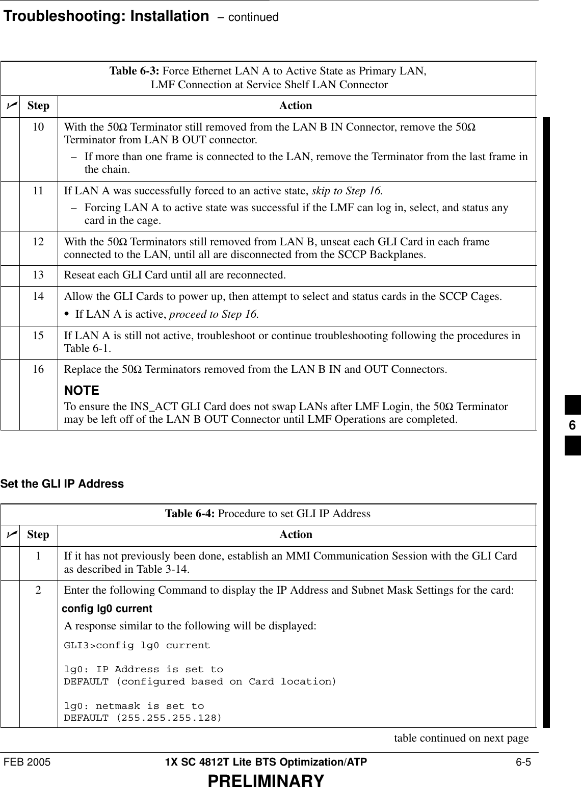 Troubleshooting: Installation  – continuedFEB 2005 1X SC 4812T Lite BTS Optimization/ATP  6-5PRELIMINARYTable 6-3: Force Ethernet LAN A to Active State as Primary LAN, LMF Connection at Service Shelf LAN ConnectornActionStep10 With the 50Ω Terminator still removed from the LAN B IN Connector, remove the 50ΩTerminator from LAN B OUT connector.– If more than one frame is connected to the LAN, remove the Terminator from the last frame inthe chain.11 If LAN A was successfully forced to an active state, skip to Step 16.– Forcing LAN A to active state was successful if the LMF can log in, select, and status anycard in the cage.12 With the 50Ω Terminators still removed from LAN B, unseat each GLI Card in each frameconnected to the LAN, until all are disconnected from the SCCP Backplanes.13 Reseat each GLI Card until all are reconnected.14 Allow the GLI Cards to power up, then attempt to select and status cards in the SCCP Cages.SIf LAN A is active, proceed to Step 16.15 If LAN A is still not active, troubleshoot or continue troubleshooting following the procedures inTable 6-1.16 Replace the 50Ω Terminators removed from the LAN B IN and OUT Connectors.NOTETo ensure the INS_ACT GLI Card does not swap LANs after LMF Login, the 50Ω Terminatormay be left off of the LAN B OUT Connector until LMF Operations are completed. Set the GLI IP AddressTable 6-4: Procedure to set GLI IP AddressnStep Action1If it has not previously been done, establish an MMI Communication Session with the GLI Cardas described in Table 3-14.2Enter the following Command to display the IP Address and Subnet Mask Settings for the card:config lg0 currentA response similar to the following will be displayed:GLI3&gt;config lg0 currentlg0: IP Address is set to DEFAULT (configured based on Card location)lg0: netmask is set to DEFAULT (255.255.255.128)table continued on next page6