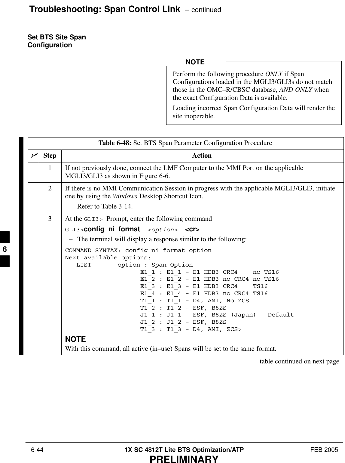 Troubleshooting: Span Control Link  – continued 6-44 1X SC 4812T Lite BTS Optimization/ATP FEB 2005PRELIMINARYSet BTS Site SpanConfigurationPerform the following procedure ONLY if SpanConfigurations loaded in the MGLI3/GLI3s do not matchthose in the OMC–R/CBSC database, AND ONLY whenthe exact Configuration Data is available.Loading incorrect Span Configuration Data will render thesite inoperable.NOTETable 6-48: Set BTS Span Parameter Configuration ProcedurenStep Action1If not previously done, connect the LMF Computer to the MMI Port on the applicableMGLI3/GLI3 as shown in Figure 6-6.2If there is no MMI Communication Session in progress with the applicable MGLI3/GLI3, initiateone by using the Windows Desktop Shortcut Icon.– Refer to Table 3-14.3At the GLI3&gt;  Prompt, enter the following commandGLI3&gt;config  ni  format  &lt;option&gt;  &lt;cr&gt; – The terminal will display a response similar to the following:COMMAND SYNTAX: config ni format option Next available options:   LIST –     option : Span Option                    E1_1 : E1_1 – E1 HDB3 CRC4    no TS16                    E1_2 : E1_2 – E1 HDB3 no CRC4 no TS16                    E1_3 : E1_3 – E1 HDB3 CRC4    TS16                    E1_4 : E1_4 – E1 HDB3 no CRC4 TS16                    T1_1 : T1_1 – D4, AMI, No ZCS                    T1_2 : T1_2 – ESF, B8ZS                    J1_1 : J1_1 – ESF, B8ZS (Japan) – Default                    J1_2 : J1_2 – ESF, B8ZS                    T1_3 : T1_3 – D4, AMI, ZCS&gt;NOTEWith this command, all active (in–use) Spans will be set to the same format.table continued on next page6