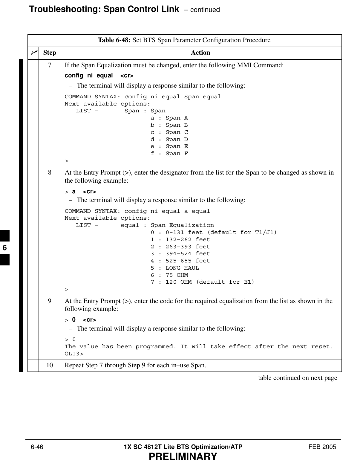 Troubleshooting: Span Control Link  – continued 6-46 1X SC 4812T Lite BTS Optimization/ATP FEB 2005PRELIMINARYTable 6-48: Set BTS Span Parameter Configuration ProcedurenActionStep7If the Span Equalization must be changed, enter the following MMI Command:config  ni  equal  &lt;cr&gt;– The terminal will display a response similar to the following:COMMAND SYNTAX: config ni equal Span equal Next available options:   LIST –       Span : Span                       a : Span A                       b : Span B                       c : Span C                       d : Span D                       e : Span E                       f : Span F&gt;8At the Entry Prompt (&gt;), enter the designator from the list for the Span to be changed as shown inthe following example:&gt; a  &lt;cr&gt;– The terminal will display a response similar to the following:COMMAND SYNTAX: config ni equal a equal Next available options:   LIST –      equal : Span Equalization                       0 : 0–131 feet (default for T1/J1)                       1 : 132–262 feet                       2 : 263–393 feet                       3 : 394–524 feet                       4 : 525–655 feet                       5 : LONG HAUL                       6 : 75 OHM                       7 : 120 OHM (default for E1)&gt;9At the Entry Prompt (&gt;), enter the code for the required equalization from the list as shown in thefollowing example:&gt; 0  &lt;cr&gt;– The terminal will display a response similar to the following:&gt; 0The value has been programmed. It will take effect after the next reset.GLI3&gt;10 Repeat Step 7 through Step 9 for each in–use Span.table continued on next page6