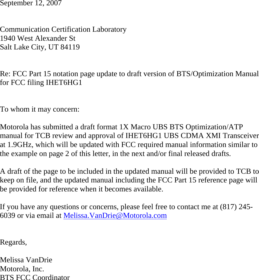   September 12, 2007   Communication Certification Laboratory 1940 West Alexander St Salt Lake City, UT 84119   Re: FCC Part 15 notation page update to draft version of BTS/Optimization Manual for FCC filing IHET6HG1   To whom it may concern:  Motorola has submitted a draft format 1X Macro UBS BTS Optimization/ATP manual for TCB review and approval of IHET6HG1 UBS CDMA XMI Transceiver at 1.9GHz, which will be updated with FCC required manual information similar to the example on page 2 of this letter, in the next and/or final released drafts.  A draft of the page to be included in the updated manual will be provided to TCB to keep on file, and the updated manual including the FCC Part 15 reference page will be provided for reference when it becomes available.  If you have any questions or concerns, please feel free to contact me at (817) 245-6039 or via email at Melissa.VanDrie@Motorola.com   Regards,  Melissa VanDrie Motorola, Inc. BTS FCC Coordinator 