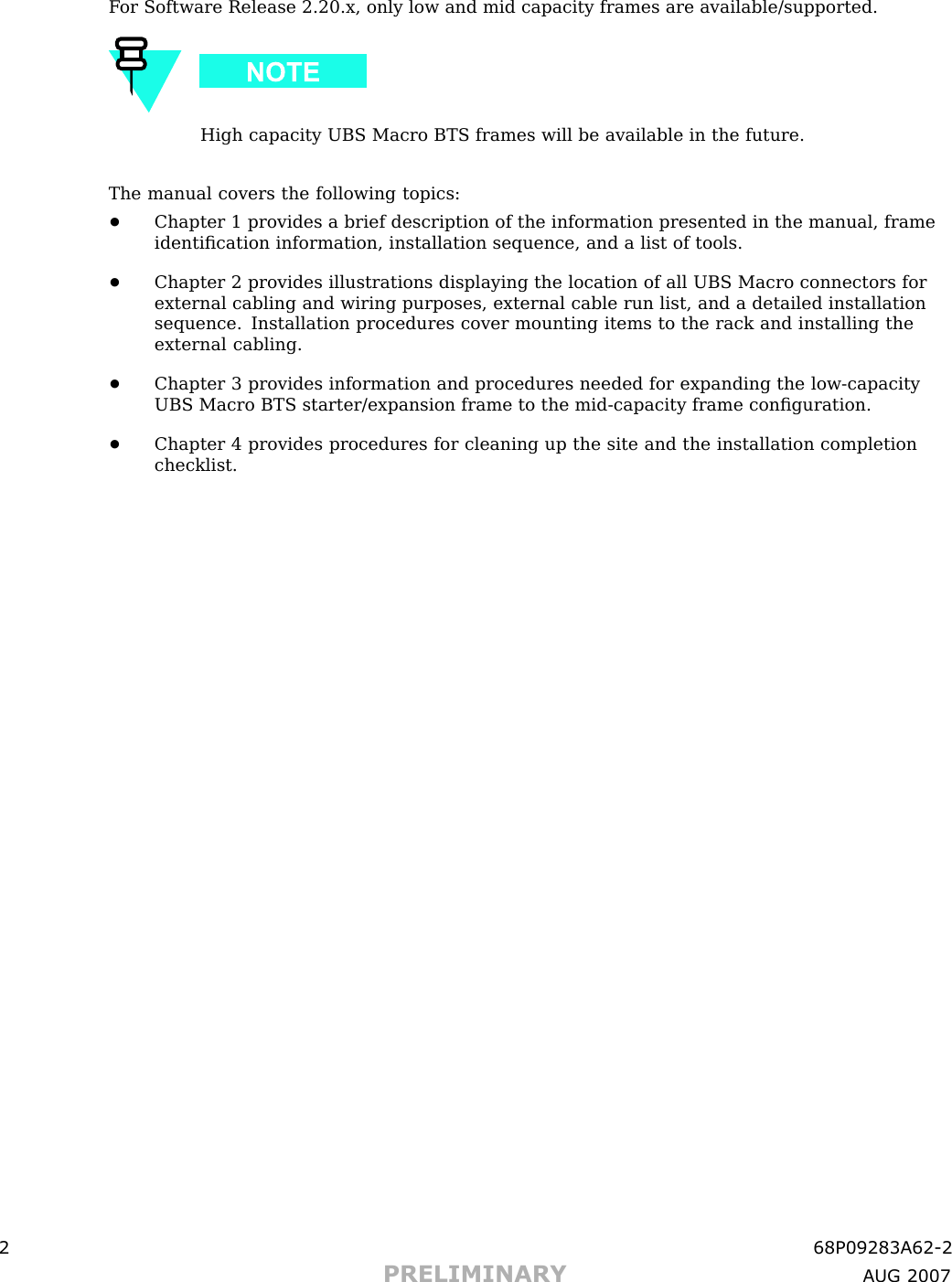 F or Software Release 2.20.x, only low and mid capacity frames are available/supported.High capacity UBS Macro BTS frames will be available in the future.The manual covers the following topics:•Chapter 1 provides a brief description of the information presented in the manual, frameidentiﬁcation information, installation sequence, and a list of tools.•Chapter 2 provides illustrations displaying the location of all UBS Macro connectors forexternal cabling and wiring purposes, external cable run list, and a detailed installationsequence. Installation procedures cover mounting items to the rack and installing theexternal cabling.•Chapter 3 provides information and procedures needed for expanding the low -capacityUBS Macro BTS starter/expansion frame to the mid -capacity frame conﬁguration.•Chapter 4 provides procedures for cleaning up the site and the installation completionchecklist.2 68P09283A62 -2PRELIMINARY A UG 2007