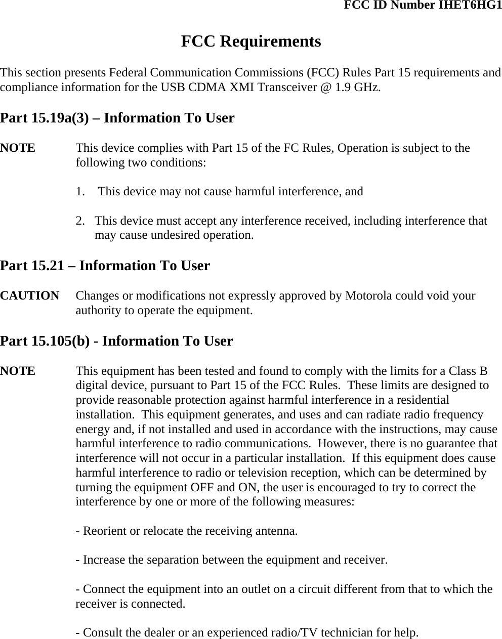  FCC ID Number IHET6HG1  FCC Requirements  This section presents Federal Communication Commissions (FCC) Rules Part 15 requirements and compliance information for the USB CDMA XMI Transceiver @ 1.9 GHz.  Part 15.19a(3) – Information To User  NOTE  This device complies with Part 15 of the FC Rules, Operation is subject to the following two conditions:  1.  This device may not cause harmful interference, and  2. This device must accept any interference received, including interference that may cause undesired operation.  Part 15.21 – Information To User  CAUTION Changes or modifications not expressly approved by Motorola could void your authority to operate the equipment.  Part 15.105(b) - Information To User  NOTE  This equipment has been tested and found to comply with the limits for a Class B digital device, pursuant to Part 15 of the FCC Rules.  These limits are designed to provide reasonable protection against harmful interference in a residential installation.  This equipment generates, and uses and can radiate radio frequency energy and, if not installed and used in accordance with the instructions, may cause harmful interference to radio communications.  However, there is no guarantee that interference will not occur in a particular installation.  If this equipment does cause harmful interference to radio or television reception, which can be determined by turning the equipment OFF and ON, the user is encouraged to try to correct the interference by one or more of the following measures:  - Reorient or relocate the receiving antenna.  - Increase the separation between the equipment and receiver.  - Connect the equipment into an outlet on a circuit different from that to which the receiver is connected.  - Consult the dealer or an experienced radio/TV technician for help. 