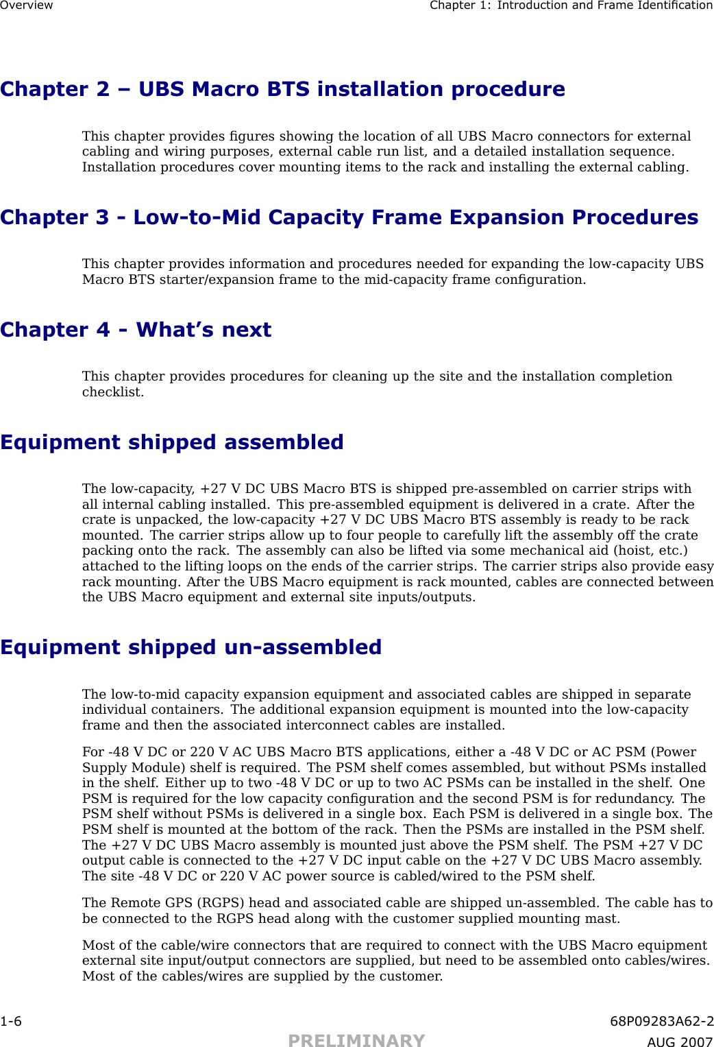 Ov erview Chapter 1: Introduction and Fr ame IdenticationChapter 2 – UBS Macro BTS installation procedureThis chapter provides ﬁgures showing the location of all UBS Macro connectors for externalcabling and wiring purposes, external cable run list, and a detailed installation sequence.Installation procedures cover mounting items to the rack and installing the external cabling.Chapter 3 - Low -to -Mid Capacity Frame Expansion ProceduresThis chapter provides information and procedures needed for expanding the low -capacity UBSMacro BTS starter/expansion frame to the mid -capacity frame conﬁguration.Chapter 4 - What’s nextThis chapter provides procedures for cleaning up the site and the installation completionchecklist.Equipment shipped assembledThe low -capacity , +27 V DC UBS Macro BTS is shipped pre -assembled on carrier strips withall internal cabling installed. This pre -assembled equipment is delivered in a crate. A fter thecrate is unpacked, the low -capacity +27 V DC UBS Macro BTS assembly is ready to be rackmounted. The carrier strips allow up to four people to carefully lift the assembly off the cratepacking onto the rack. The assembly can also be lifted via some mechanical aid (hoist, etc.)attached to the lifting loops on the ends of the carrier strips. The carrier strips also provide easyrack mounting. A fter the UBS Macro equipment is rack mounted, cables are connected betweenthe UBS Macro equipment and external site inputs/outputs.Equipment shipped un -assembledThe low -to -mid capacity expansion equipment and associated cables are shipped in separateindividual containers. The additional expansion equipment is mounted into the low -capacityframe and then the associated interconnect cables are installed.F or -48 V DC or 220 V AC UBS Macro BTS applications, either a -48 V DC or AC PSM (P owerSupply Module) shelf is required. The PSM shelf comes assembled, but without PSMs installedin the shelf . Either up to two -48 V DC or up to two AC PSMs can be installed in the shelf . OnePSM is required for the low capacity conﬁguration and the second PSM is for redundancy . ThePSM shelf without PSMs is delivered in a single box. Each PSM is delivered in a single box. ThePSM shelf is mounted at the bottom of the rack. Then the PSMs are installed in the PSM shelf .The +27 V DC UBS Macro assembly is mounted just above the PSM shelf . The PSM +27 V DCoutput cable is connected to the +27 V DC input cable on the +27 V DC UBS Macro assembly .The site -48 V DC or 220 V AC power source is cabled/wired to the PSM shelf .The Remote GPS (RGPS) head and associated cable are shipped un -assembled. The cable has tobe connected to the RGPS head along with the customer supplied mounting mast.Most of the cable/wire connectors that are required to connect with the UBS Macro equipmentexternal site input/output connectors are supplied, but need to be assembled onto cables/wires.Most of the cables/wires are supplied by the customer .1 -6 68P09283A62 -2PRELIMINARY A UG 2007