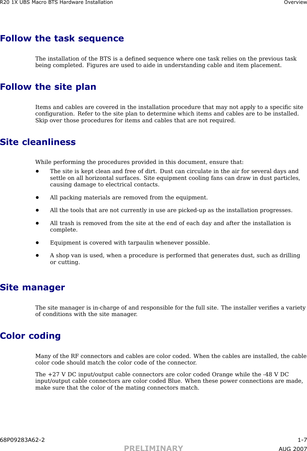 R20 1X UBS Macro B T S Hardw are Installation Ov erviewFollow the task sequenceThe installation of the BTS is a deﬁned sequence where one task relies on the previous taskbeing completed. Figures are used to aide in understanding cable and item placement.Follow the site planItems and cables are covered in the installation procedure that may not apply to a speciﬁc siteconﬁguration. Refer to the site plan to determine which items and cables are to be installed.Skip over those procedures for items and cables that are not required.Site cleanlinessWhile performing the procedures provided in this document, ensure that:•The site is kept clean and free of dirt. Dust can circulate in the air for several days andsettle on all horizontal surfaces. Site equipment cooling fans can draw in dust particles,causing damage to electrical contacts.•All packing materials are removed from the equipment.•All the tools that are not currently in use are picked -up as the installation progresses.•All trash is removed from the site at the end of each day and after the installation iscomplete.•Equipment is covered with tarpaulin whenever possible.•A shop van is used, when a procedure is performed that generates dust, such as drillingor cutting.Site managerThe site manager is in -charge of and responsible for the full site. The installer veriﬁes a varietyof conditions with the site manager .Color codingMany of the RF connectors and cables are color coded. When the cables are installed, the cablecolor code should match the color code of the connector .The +27 V DC input/output cable connectors are color coded Orange while the -48 V DCinput/output cable connectors are color coded Blue. When these power connections are made,make sure that the color of the mating connectors match.68P09283A62 -2 1 -7PRELIMINARY A UG 2007