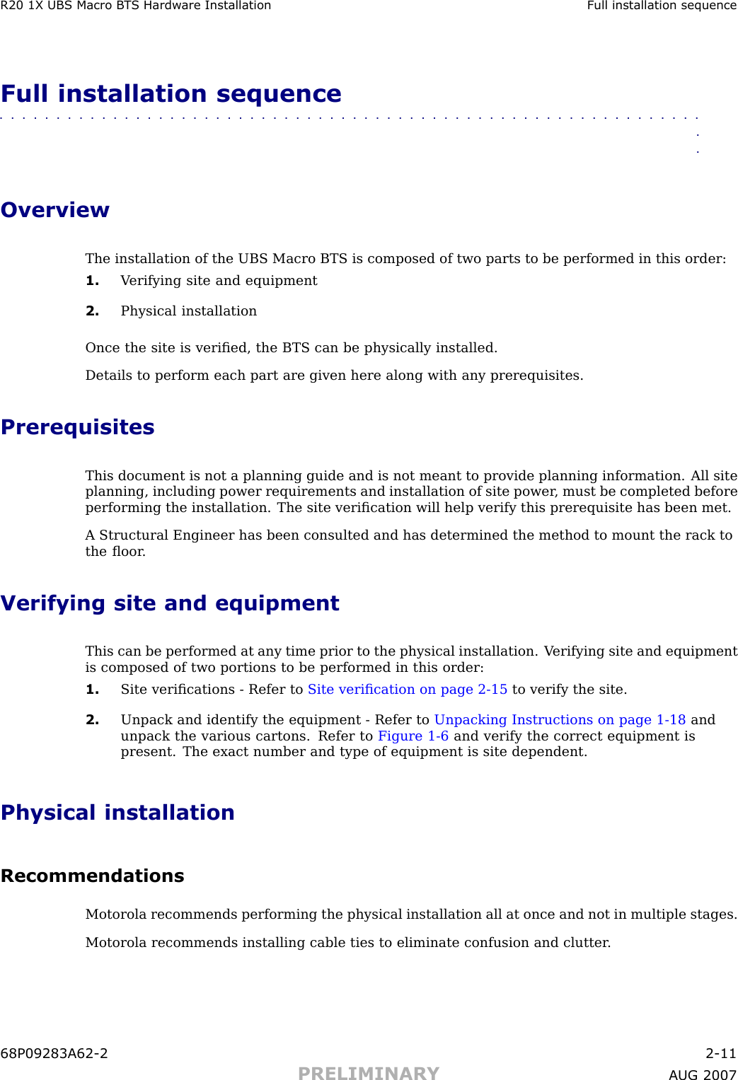 R20 1X UBS Macro B T S Hardw are Installation Full installation sequenceFull installation sequence■■■■■■■■■■■■■■■■■■■■■■■■■■■■■■■■■■■■■■■■■■■■■■■■■■■■■■■■■■■■■■■■OverviewThe installation of the UBS Macro BTS is composed of two parts to be performed in this order:1. V erifying site and equipment2. Physical installationOnce the site is veriﬁed, the BTS can be physically installed.Details to perform each part are given here along with any prerequisites.PrerequisitesThis document is not a planning guide and is not meant to provide planning information. All siteplanning, including power requirements and installation of site power , must be completed beforeperforming the installation. The site veriﬁcation will help verify this prerequisite has been met.A Structural Engineer has been consulted and has determined the method to mount the rack tothe ﬂoor .Verifying site and equipmentThis can be performed at any time prior to the physical installation. V erifying site and equipmentis composed of two portions to be performed in this order:1. Site veriﬁcations - Refer to Site veriﬁcation on page 2 - 15 to verify the site.2. Unpack and identify the equipment - Refer to Unpacking Instructions on page 1 - 18 andunpack the various cartons. Refer to Figure 1 -6 and verify the correct equipment ispresent. The exact number and type of equipment is site dependent.Physical installationRecommendationsMotorola recommends performing the physical installation all at once and not in multiple stages.Motorola recommends installing cable ties to eliminate confusion and clutter .68P09283A62 -2 2 -11PRELIMINARY A UG 2007