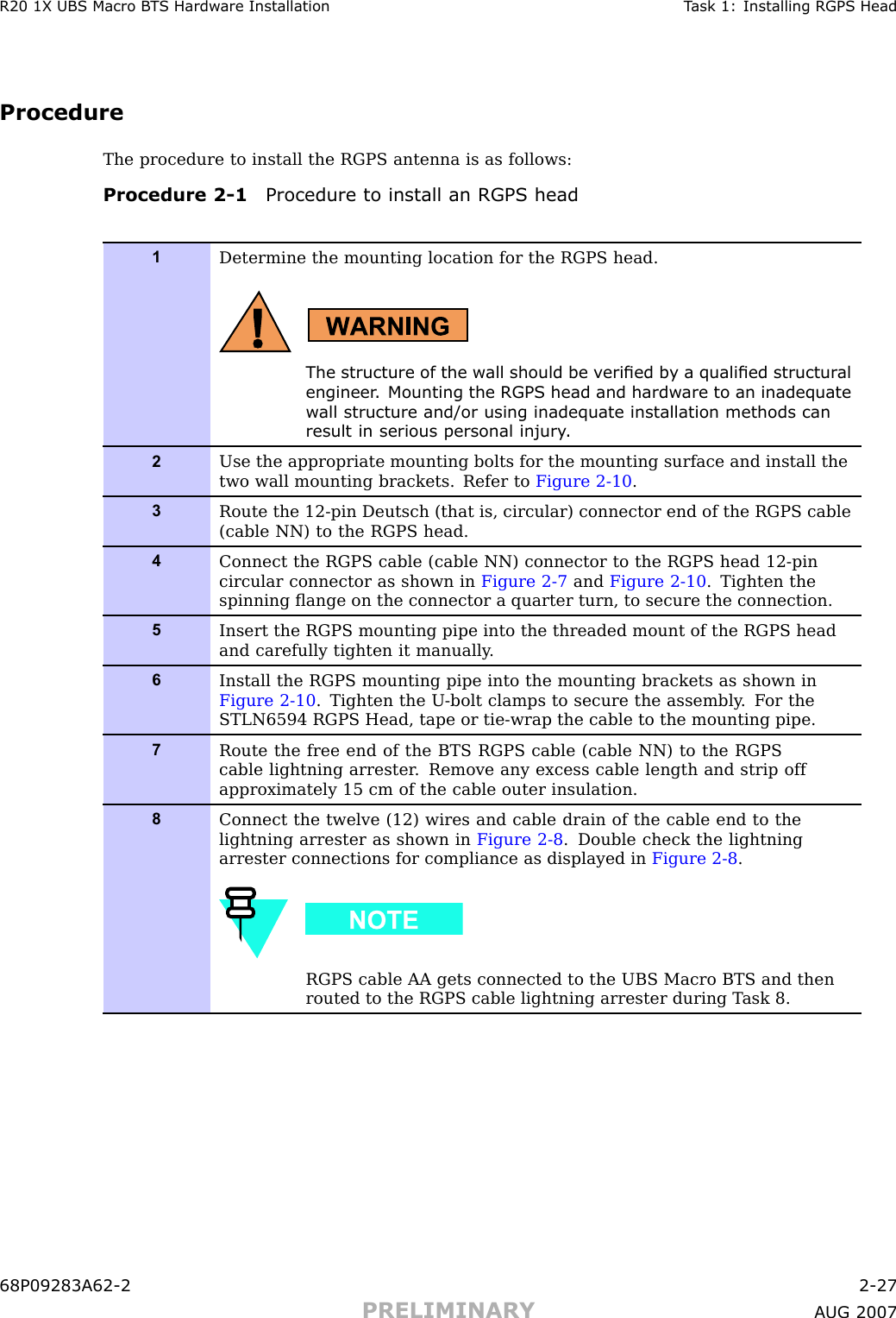 R20 1X UBS Macro B T S Hardw are Installation T ask 1: Installing RGPS HeadProcedureThe procedure to install the RGPS antenna is as follows:Procedure 2 -1 Procedure to install an RGPS head1Determine the mounting location for the RGPS head.The structure of the w all should be v eried b y a qualied structur alengineer . Mounting the RGPS head and hardw are to an inadequatew all structure and/or using inadequate installation methods canresult in serious personal injury .2Use the appropriate mounting bolts for the mounting surface and install thetwo wall mounting brackets. Refer to Figure 2-10 .3Route the 12-pin Deutsch (that is, circular) connector end of the RGPS cable(cable NN) to the RGPS head.4Connect the RGPS cable (cable NN) connector to the RGPS head 12-pincircular connector as shown in Figure 2-7 and Figure 2-10 . Tighten thespinning ﬂange on the connector a quarter turn, to secure the connection.5Insert the RGPS mounting pipe into the threaded mount of the RGPS headand carefully tighten it manually .6Install the RGPS mounting pipe into the mounting brackets as shown inFigure 2-10 . Tighten the U -bolt clamps to secure the assembly . F or theSTLN6594 RGPS Head, tape or tie-wrap the cable to the mounting pipe.7Route the free end of the BTS RGPS cable (cable NN) to the RGPScable lightning arrester . Remove any excess cable length and strip offapproximately 15 cm of the cable outer insulation.8Connect the twelve (12) wires and cable drain of the cable end to thelightning arrester as shown in Figure 2-8 . Double check the lightningarrester connections for compliance as displayed in Figure 2-8 .RGPS cable AA gets connected to the UBS Macro BTS and thenrouted to the RGPS cable lightning arrester during T ask 8.68P09283A62 -2 2 -27PRELIMINARY A UG 2007