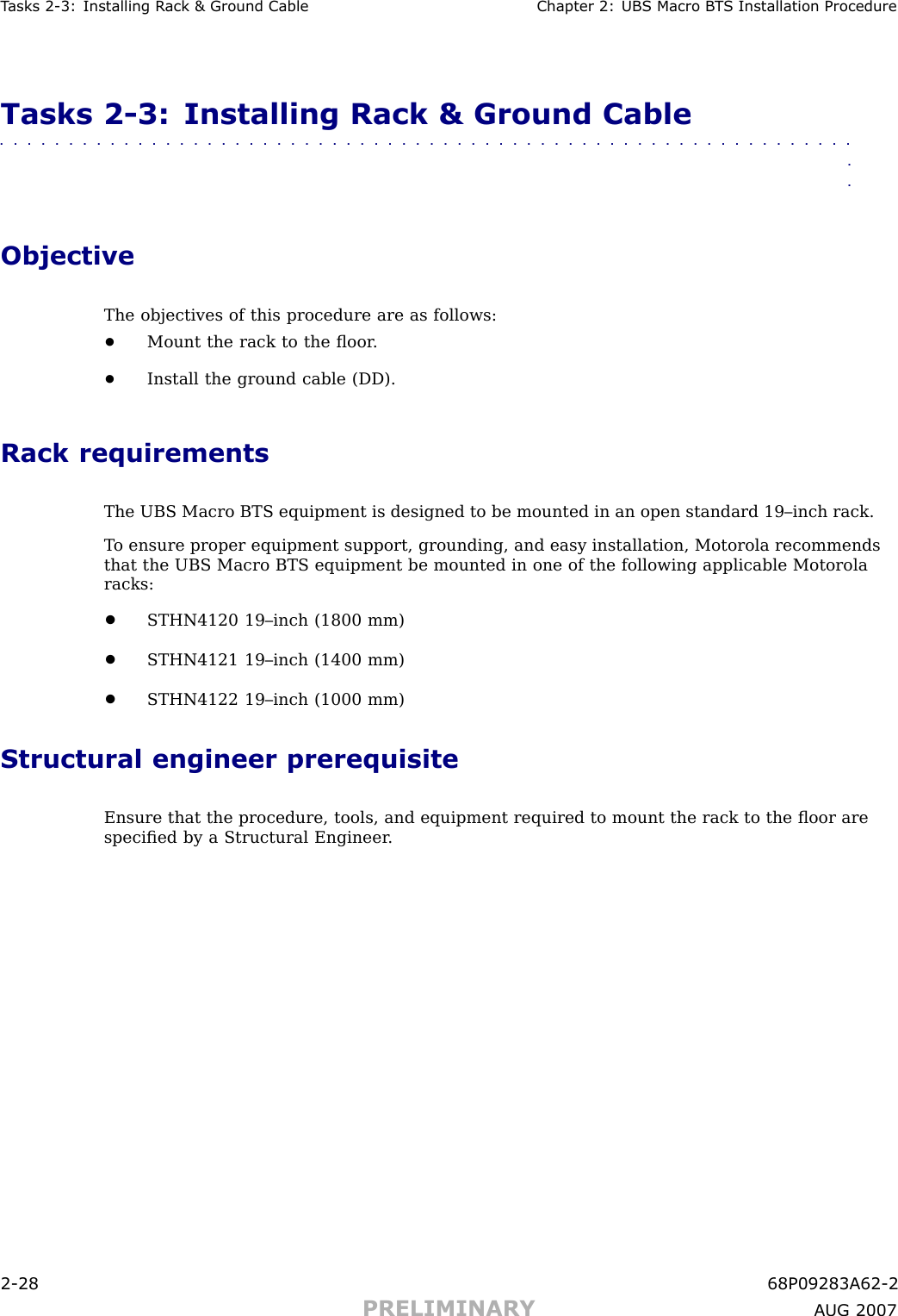 T asks 2 -3: Installing R ack &amp; Ground Cable Chapter 2: UBS Macro B T S Installation ProcedureTasks 2 -3: Installing Rack &amp; Ground Cable■■■■■■■■■■■■■■■■■■■■■■■■■■■■■■■■■■■■■■■■■■■■■■■■■■■■■■■■■■■■■■■■ObjectiveThe objectives of this procedure are as follows:•Mount the rack to the ﬂoor .•Install the ground cable (DD).Rack requirementsThe UBS Macro BTS equipment is designed to be mounted in an open standard 19–inch rack.T o ensure proper equipment support, grounding, and easy installation, Motorola recommendsthat the UBS Macro BTS equipment be mounted in one of the following applicable Motorolaracks:•STHN4120 19–inch (1800 mm)•STHN4121 19–inch (1400 mm)•STHN4122 19–inch (1000 mm)Structural engineer prerequisiteEnsure that the procedure, tools, and equipment required to mount the rack to the ﬂoor arespeciﬁed by a Structural Engineer .2 -28 68P09283A62 -2PRELIMINARY A UG 2007