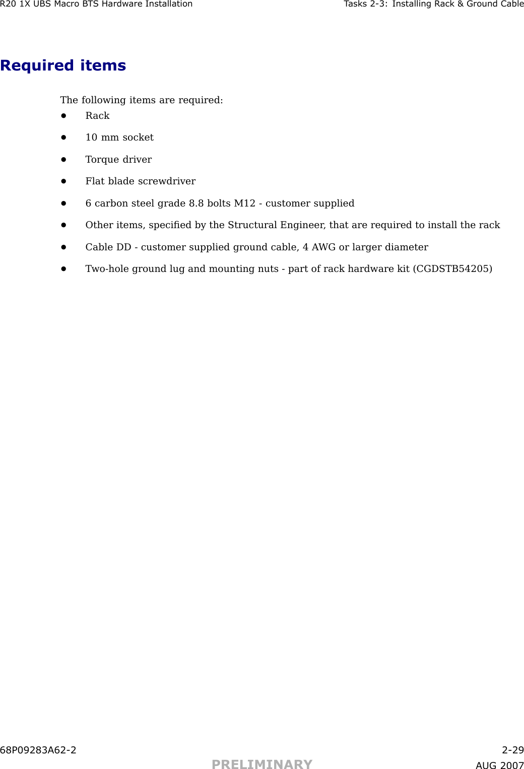 R20 1X UBS Macro B T S Hardw are Installation T asks 2 -3: Installing R ack &amp; Ground CableRequired itemsThe following items are required:•R ack•10 mm socket•T orque driver•Flat blade screwdriver•6 carbon steel grade 8.8 bolts M12 - customer supplied•Other items, speciﬁed by the Structural Engineer , that are required to install the rack•Cable DD - customer supplied ground cable, 4 A WG or larger diameter•T wo -hole ground lug and mounting nuts - part of rack hardware kit (CGDSTB54205)68P09283A62 -2 2 -29PRELIMINARY A UG 2007