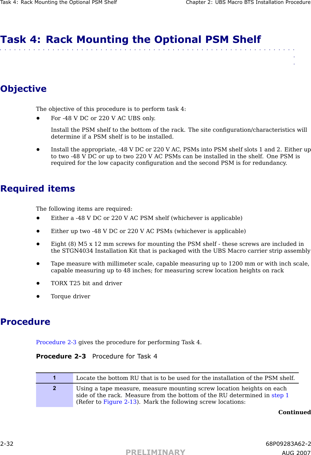 T ask 4: R ack Mounting the Optional PSM Shelf Chapter 2: UBS Macro B T S Installation ProcedureTask 4: Rack Mounting the Optional PSM Shelf■■■■■■■■■■■■■■■■■■■■■■■■■■■■■■■■■■■■■■■■■■■■■■■■■■■■■■■■■■■■■■■■ObjectiveThe objective of this procedure is to perform task 4:•F or -48 V DC or 220 V AC UBS only .Install the PSM shelf to the bottom of the rack. The site conﬁguration/characteristics willdetermine if a PSM shelf is to be installed.•Install the appropriate, -48 V DC or 220 V AC , PSMs into PSM shelf slots 1 and 2. Either upto two -48 V DC or up to two 220 V AC PSMs can be installed in the shelf . One PSM isrequired for the low capacity conﬁguration and the second PSM is for redundancy .Required itemsThe following items are required:•Either a -48 V DC or 220 V AC PSM shelf (whichever is applicable)•Either up two -48 V DC or 220 V AC PSMs (whichever is applicable)•Eight (8) M5 x 12 mm screws for mounting the PSM shelf - these screws are included inthe STGN4034 Installation Kit that is packaged with the UBS Macro carrier strip assembly•T ape measure with millimeter scale, capable measuring up to 1200 mm or with inch scale,capable measuring up to 48 inches; for measuring screw location heights on rack•TORX T25 bit and driver•T orque driverProcedureProcedure 2 -3 gives the procedure for performing T ask 4.Procedure 2 -3 Procedure for T ask 41Locate the bottom RU that is to be used for the installation of the PSM shelf .2Using a tape measure, measure mounting screw location heights on eachside of the rack. Measure from the bottom of the RU determined in step 1(Refer to Figure 2-13 ). Mark the following screw locations:Continued2 -32 68P09283A62 -2PRELIMINARY A UG 2007