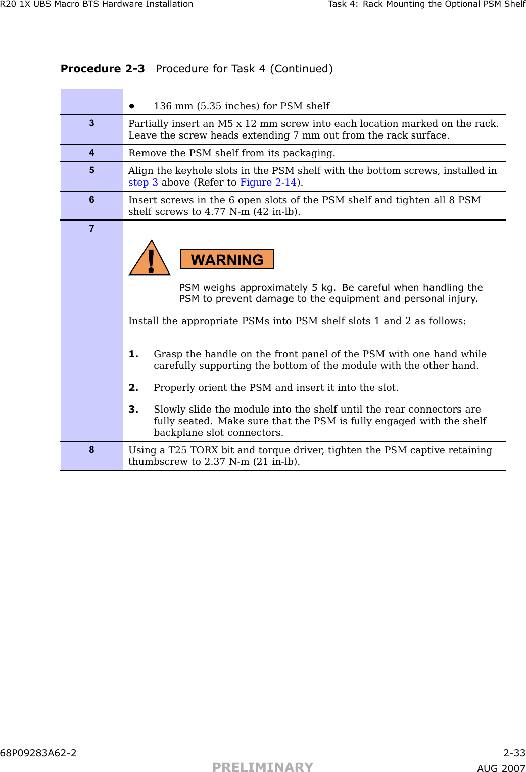 R20 1X UBS Macro B T S Hardw are Installation T ask 4: R ack Mounting the Optional PSM ShelfProcedure 2 -3 Procedure for T ask 4 (Continued)•136 mm (5.35 inches) for PSM shelf3P artially insert an M5 x 12 mm screw into each location marked on the rack.Leave the screw heads extending 7 mm out from the rack surface.4Remove the PSM shelf from its packaging.5Align the keyhole slots in the PSM shelf with the bottom screws, installed instep 3 above (Refer to Figure 2-14 ).6Insert screws in the 6 open slots of the PSM shelf and tighten all 8 PSMshelf screws to 4.77 N-m (42 in-lb).7PSM weighs appro ximately 5 kg. Be careful when handling thePSM to prev ent damage to the equipment and personal injury .Install the appropriate PSMs into PSM shelf slots 1 and 2 as follows:1. Grasp the handle on the front panel of the PSM with one hand whilecarefully supporting the bottom of the module with the other hand.2. Properly orient the PSM and insert it into the slot.3. Slowly slide the module into the shelf until the rear connectors arefully seated. Make sure that the PSM is fully engaged with the shelfbackplane slot connectors.8Using a T25 TORX bit and torque driver , tighten the PSM captive retainingthumbscrew to 2.37 N-m (21 in-lb).68P09283A62 -2 2 -33PRELIMINARY A UG 2007