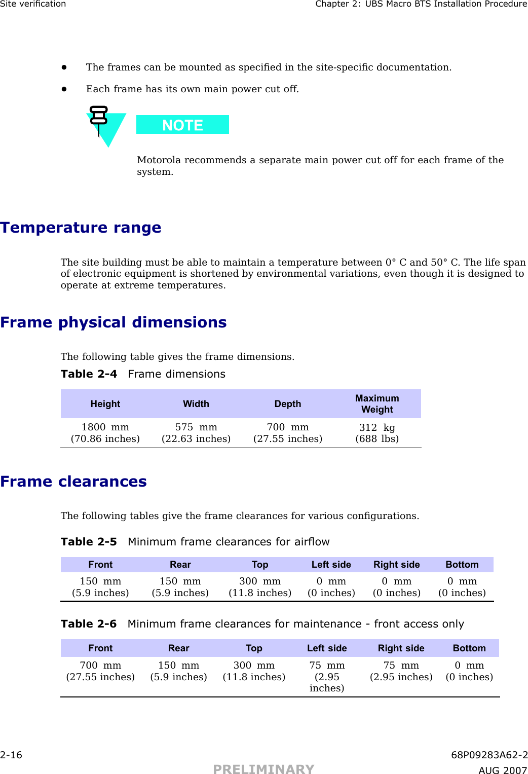 Site v erication Chapter 2: UBS Macro B T S Installation Procedure•The frames can be mounted as speciﬁed in the site -speciﬁc documentation.•Each frame has its own main power cut off .Motorola recommends a separate main power cut off for each frame of thesystem.Temperature rangeThe site building must be able to maintain a temperature between 0° C and 50° C . The life spanof electronic equipment is shortened by environmental variations, even though it is designed tooperate at extreme temperatures.Frame physical dimensionsThe following table gives the frame dimensions.Table 2 -4 Fr ame dimensionsHeight W idth DepthMaximumW eight1800 mm(70.86 inches)575 mm(22.63 inches)700 mm(27.55 inches)312 kg(688 lbs)Frame clearancesThe following tables give the frame clearances for various conﬁgurations.Table 2 -5 Minimum fr ame clear ances for airowFront Rear T opLeft sideRight side Bottom150 mm(5.9 inches)150 mm(5.9 inches)300 mm(11.8 inches)0 mm(0 inches)0 mm(0 inches)0 mm(0 inches)Table 2 -6 Minimum fr ame clear ances for maintenance - front access onlyFront Rear T opLeft sideRight side Bottom700 mm(27.55 inches)150 mm(5.9 inches)300 mm(11.8 inches)75 mm(2.95inches)75 mm(2.95 inches)0 mm(0 inches)2 -16 68P09283A62 -2PRELIMINARY A UG 2007