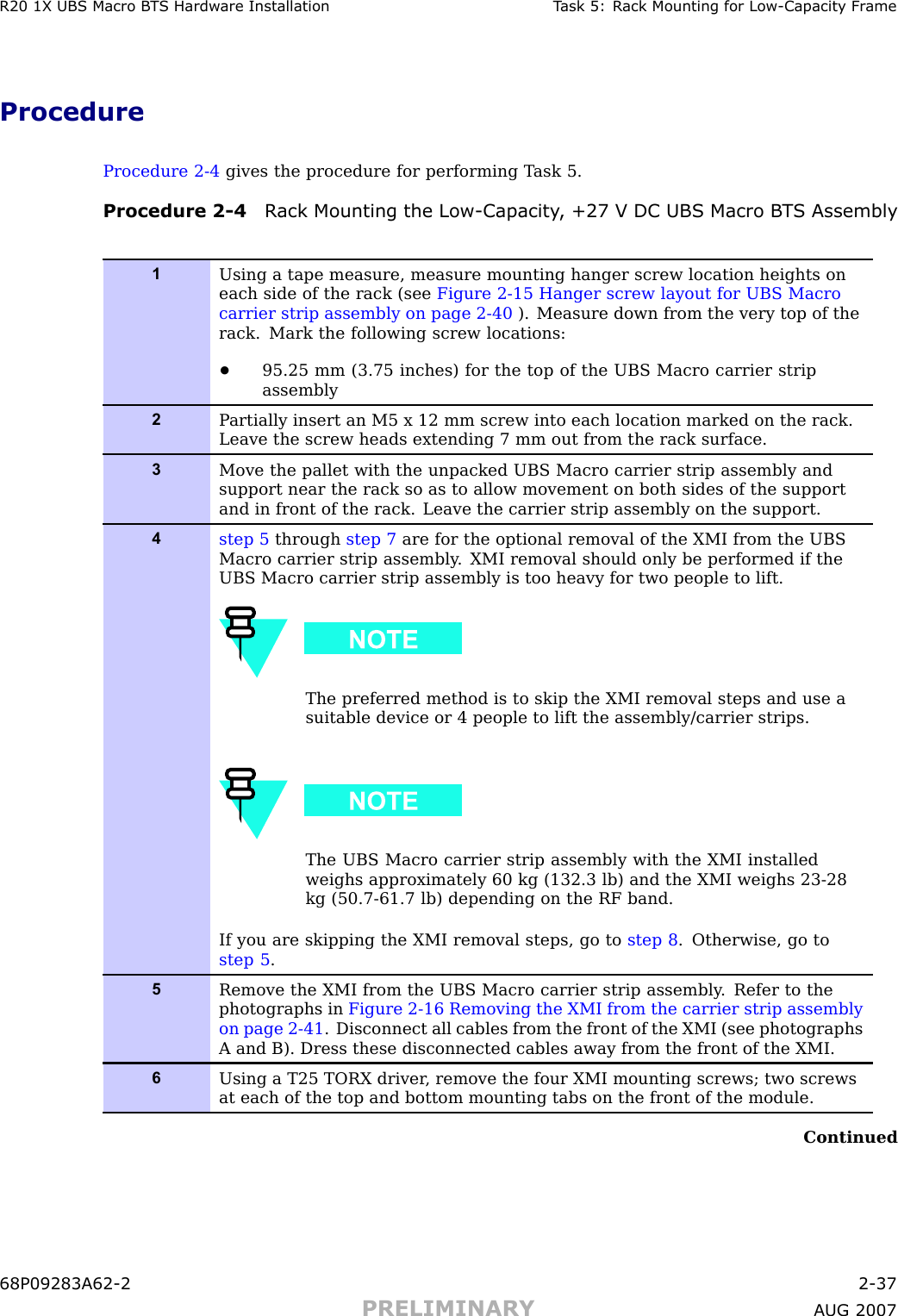 R20 1X UBS Macro B T S Hardw are Installation T ask 5: R ack Mounting for Low -Capacit y Fr ameProcedureProcedure 2 -4 gives the procedure for performing T ask 5.Procedure 2 -4 R ack Mounting the Low -Capacit y , +27 V DC UBS Macro B T S Assembly1Using a tape measure, measure mounting hanger screw location heights oneach side of the rack (see Figure 2-15 Hanger screw layout for UBS Macrocarrier strip assembly on page 2- 40 ). Measure down from the very top of therack. Mark the following screw locations:•95.25 mm (3.75 inches) for the top of the UBS Macro carrier stripassembly2P artially insert an M5 x 12 mm screw into each location marked on the rack.Leave the screw heads extending 7 mm out from the rack surface.3Move the pallet with the unpacked UBS Macro carrier strip assembly andsupport near the rack so as to allow movement on both sides of the supportand in front of the rack. Leave the carrier strip assembly on the support.4step 5 through step 7 are for the optional removal of the XMI from the UBSMacro carrier strip assembly . XMI removal should only be performed if theUBS Macro carrier strip assembly is too heavy for two people to lift.The preferred method is to skip the XMI removal steps and use asuitable device or 4 people to lift the assembly/carrier strips.The UBS Macro carrier strip assembly with the XMI installedweighs approximately 60 kg (132.3 lb) and the XMI weighs 23-28kg (50.7-61.7 lb) depending on the RF band.If you are skipping the XMI removal steps, go to step 8 . Otherwise, go tostep 5 .5Remove the XMI from the UBS Macro carrier strip assembly . Refer to thephotographs in Figure 2-16 Removing the XMI from the carrier strip assemblyon page 2- 41 . Disconnect all cables from the front of the XMI (see photographsA and B). Dress these disconnected cables away from the front of the XMI.6Using a T25 TORX driver , remove the four XMI mounting screws; two screwsat each of the top and bottom mounting tabs on the front of the module.Continued68P09283A62 -2 2 -37PRELIMINARY A UG 2007