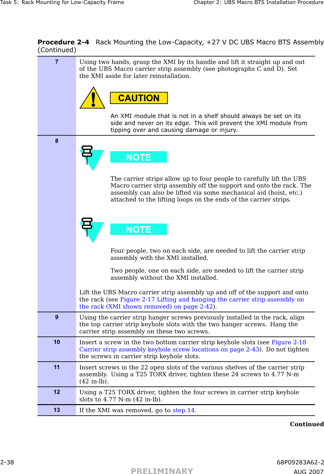 T ask 5: R ack Mounting for Low -Capacit y Fr ame Chapter 2: UBS Macro B T S Installation ProcedureProcedure 2 -4 R ack Mounting the Low -Capacit y , +27 V DC UBS Macro B T S Assembly(Continued)7Using two hands, grasp the XMI by its handle and lift it straight up and outof the UBS Macro carrier strip assembly (see photographs C and D). Setthe XMI aside for later reinstallation.An XMI module that is not in a shelf should alw a ys be set on itsside and nev er on its edge. This will prev ent the XMI module fromtipping o v er and causing damage or injury .8The carrier strips allow up to four people to carefully lift the UBSMacro carrier strip assembly off the support and onto the rack. Theassembly can also be lifted via some mechanical aid (hoist, etc.)attached to the lifting loops on the ends of the carrier strips.F our people, two on each side, are needed to lift the carrier stripassembly with the XMI installed.T wo people, one on each side, are needed to lift the carrier stripassembly without the XMI installed.Lift the UBS Macro carrier strip assembly up and off of the support and ontothe rack (see Figure 2-17 Lifting and hanging the carrier strip assembly onthe rack (XMI shown removed) on page 2- 42 ).9Using the carrier strip hanger screws previously installed in the rack, alignthe top carrier strip keyhole slots with the two hanger screws. Hang thecarrier strip assembly on these two screws.10Insert a screw in the two bottom carrier strip keyhole slots (see Figure 2-18Carrier strip assembly keyhole screw locations on page 2- 43 ). Do not tightenthe screws in carrier strip keyhole slots.1 1Insert screws in the 22 open slots of the various shelves of the carrier stripassembly . Using a T25 TORX driver , tighten these 24 screws to 4.77 N-m(42 in-lb).12Using a T25 TORX driver , tighten the four screws in carrier strip keyholeslots to 4.77 N-m (42 in-lb).13If the XMI was removed, go to step 14 .Continued2 -38 68P09283A62 -2PRELIMINARY A UG 2007