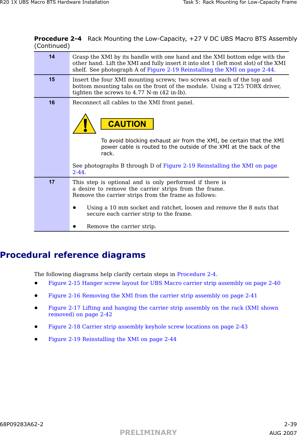 R20 1X UBS Macro B T S Hardw are Installation T ask 5: R ack Mounting for Low -Capacit y Fr ameProcedure 2 -4 R ack Mounting the Low -Capacit y , +27 V DC UBS Macro B T S Assembly(Continued)14Grasp the XMI by its handle with one hand and the XMI bottom edge with theother hand. Lift the XMI and fully insert it into slot 1 (left most slot) of the XMIshelf . See photograph A of Figure 2-19 Reinstalling the XMI on page 2- 44 .15Insert the four XMI mounting screws; two screws at each of the top andbottom mounting tabs on the front of the module. Using a T25 TORX driver ,tighten the screws to 4.77 N-m (42 in-lb).16Reconnect all cables to the XMI front panel.T o a v oid blocking exhaust air from the XMI, be certain that the XMIpower cable is routed to the outside of the XMI at the back of ther ack.See photographs B through D of Figure 2-19 Reinstalling the XMI on page2- 44 .17This step is optional and is only performed if there isa desire to remove the carrier strips from the frame.Remove the carrier strips from the frame as follows:•Using a 10 mm socket and ratchet, loosen and remove the 8 nuts thatsecure each carrier strip to the frame.•Remove the carrier strip.Procedural reference diagramsThe following diagrams help clarify certain steps in Procedure 2 -4 .•Figure 2 -15 Hanger screw layout for UBS Macro carrier strip assembly on page 2 - 40•Figure 2 -16 Removing the XMI from the carrier strip assembly on page 2 - 41•Figure 2 -17 Lifting and hanging the carrier strip assembly on the rack (XMI shownremoved) on page 2 - 42•Figure 2 -18 Carrier strip assembly keyhole screw locations on page 2 - 43•Figure 2 -19 Reinstalling the XMI on page 2 - 4468P09283A62 -2 2 -39PRELIMINARY A UG 2007