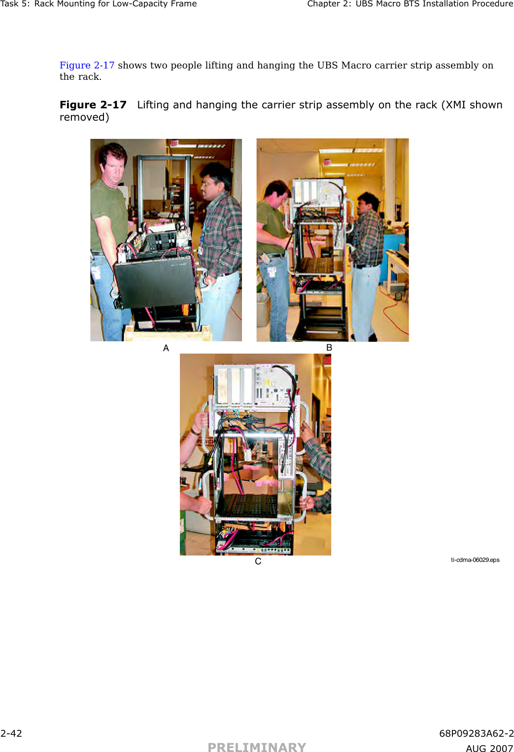 T ask 5: R ack Mounting for Low -Capacit y Fr ame Chapter 2: UBS Macro B T S Installation ProcedureFigure 2 -17 shows two people lifting and hanging the UBS Macro carrier strip assembly onthe rack.Figure 2 -17 Lifting and hanging the carrier strip assembly on the r ack (XMI shownremo v ed)ti-cdma-06029.epsABC2 -42 68P09283A62 -2PRELIMINARY A UG 2007