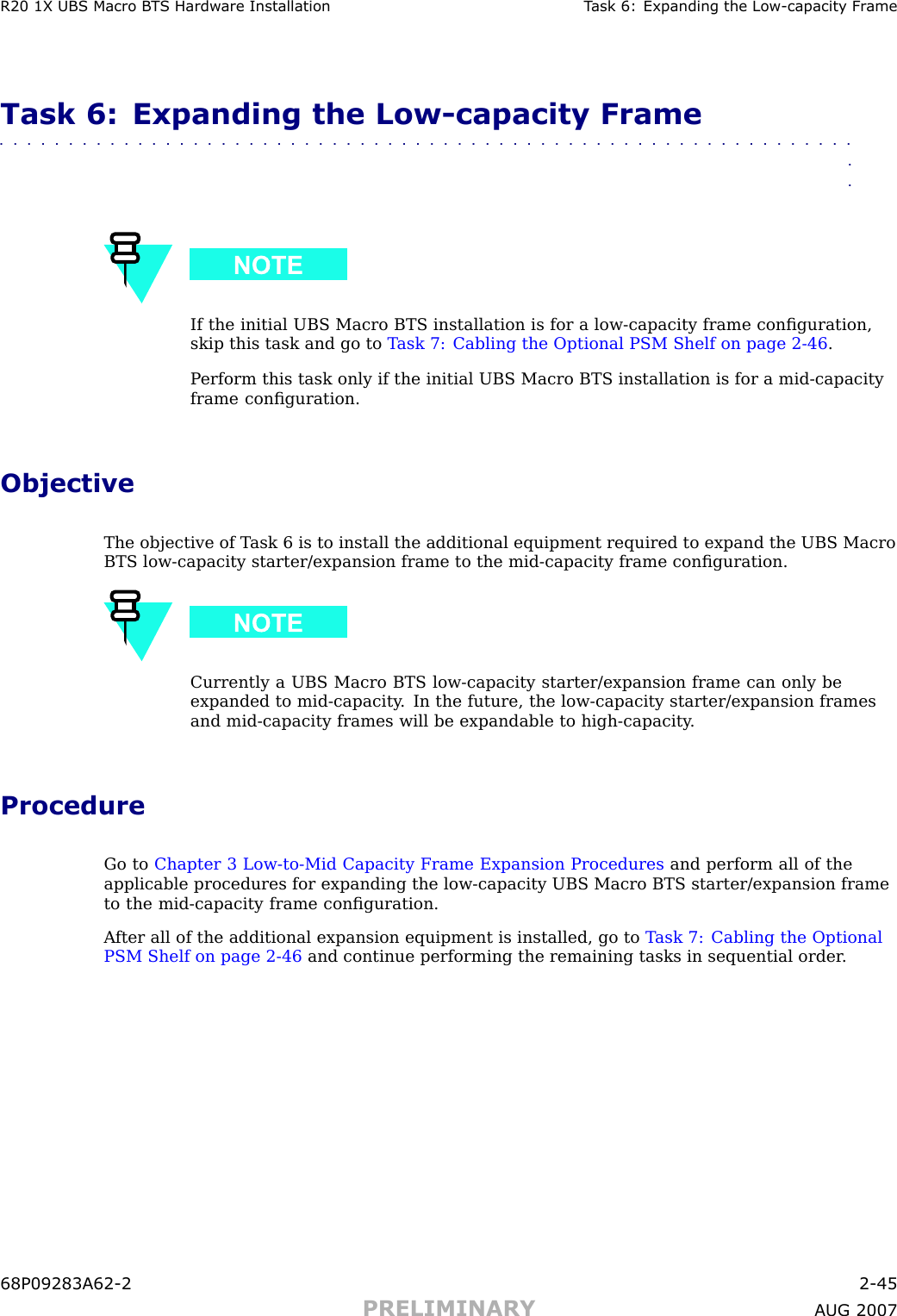 R20 1X UBS Macro B T S Hardw are Installation T ask 6: Expanding the Low -capacit y Fr ameTask 6: Expanding the Low -capacity Frame■■■■■■■■■■■■■■■■■■■■■■■■■■■■■■■■■■■■■■■■■■■■■■■■■■■■■■■■■■■■■■■■If the initial UBS Macro BTS installation is for a low -capacity frame conﬁguration,skip this task and go to T ask 7: Cabling the Optional PSM Shelf on page 2 - 46 .P erform this task only if the initial UBS Macro BTS installation is for a mid -capacityframe conﬁguration.ObjectiveThe objective of T ask 6 is to install the additional equipment required to expand the UBS MacroBTS low -capacity starter/expansion frame to the mid -capacity frame conﬁguration.Currently a UBS Macro BTS low -capacity starter/expansion frame can only beexpanded to mid -capacity . In the future, the low -capacity starter/expansion framesand mid -capacity frames will be expandable to high -capacity .ProcedureGo to Chapter 3 Low -to -Mid Capacity Frame Expansion Procedures and perform all of theapplicable procedures for expanding the low -capacity UBS Macro BTS starter/expansion frameto the mid -capacity frame conﬁguration.A fter all of the additional expansion equipment is installed, go to T ask 7: Cabling the OptionalPSM Shelf on page 2 - 46 and continue performing the remaining tasks in sequential order .68P09283A62 -2 2 -45PRELIMINARY A UG 2007