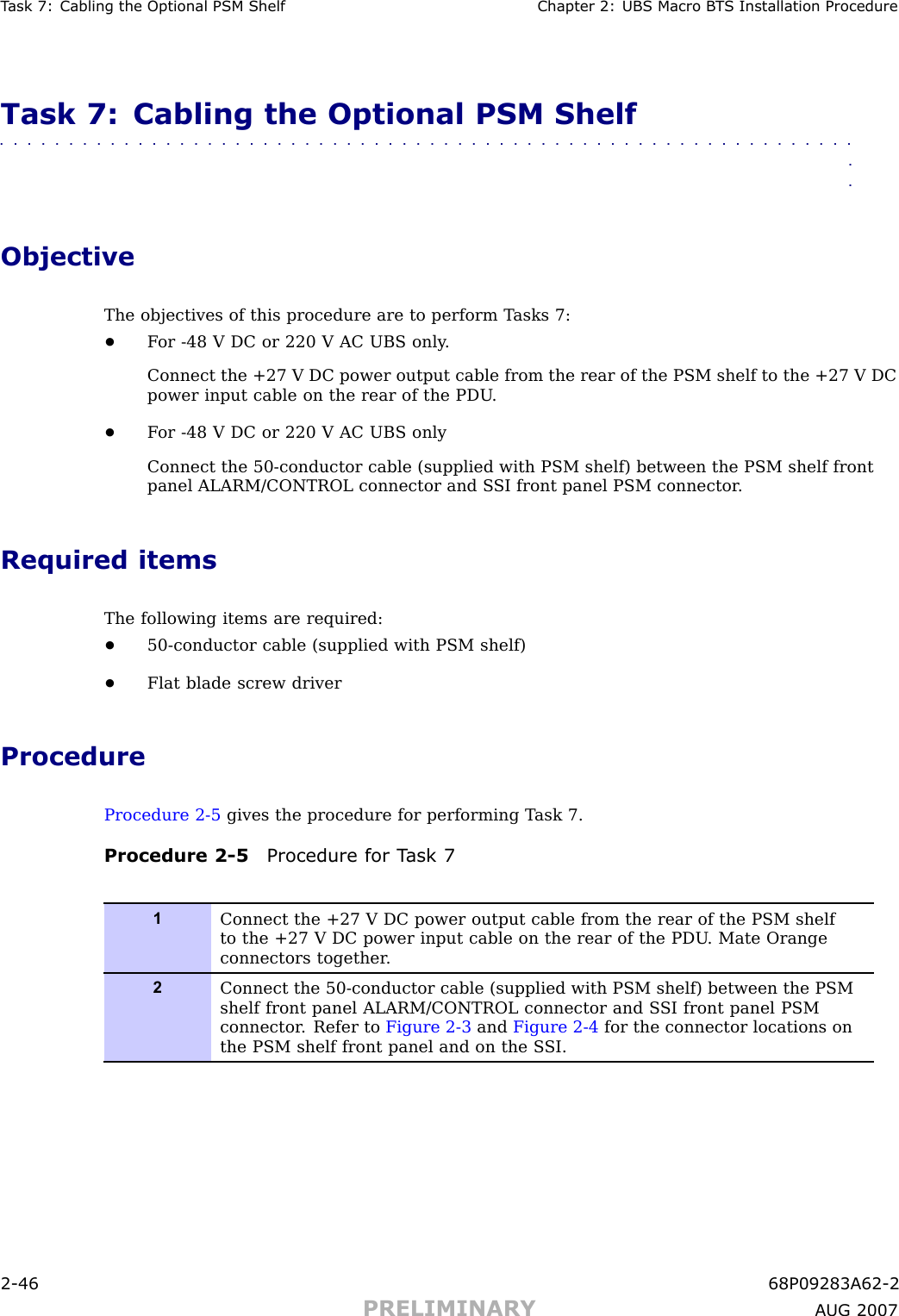 T ask 7: Cabling the Optional PSM Shelf Chapter 2: UBS Macro B T S Installation ProcedureTask 7: Cabling the Optional PSM Shelf■■■■■■■■■■■■■■■■■■■■■■■■■■■■■■■■■■■■■■■■■■■■■■■■■■■■■■■■■■■■■■■■ObjectiveThe objectives of this procedure are to perform T asks 7:•F or -48 V DC or 220 V AC UBS only .Connect the +27 V DC power output cable from the rear of the PSM shelf to the +27 V DCpower input cable on the rear of the PDU .•F or -48 V DC or 220 V AC UBS onlyConnect the 50 -conductor cable (supplied with PSM shelf) between the PSM shelf frontpanel ALARM/CONTROL connector and S SI front panel PSM connector .Required itemsThe following items are required:•50 -conductor cable (supplied with PSM shelf)•Flat blade screw driverProcedureProcedure 2 -5 gives the procedure for performing T ask 7.Procedure 2 -5 Procedure for T ask 71Connect the +27 V DC power output cable from the rear of the PSM shelfto the +27 V DC power input cable on the rear of the PDU . Mate Orangeconnectors together .2Connect the 50-conductor cable (supplied with PSM shelf) between the PSMshelf front panel ALARM/CONTROL connector and S SI front panel PSMconnector . Refer to Figure 2-3 and Figure 2-4 for the connector locations onthe PSM shelf front panel and on the S SI.2 -46 68P09283A62 -2PRELIMINARY A UG 2007