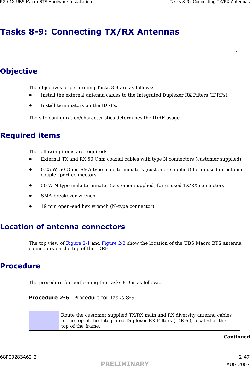 R20 1X UBS Macro B T S Hardw are Installation T asks 8 -9: Connecting TX/RX AntennasTasks 8 -9: Connecting TX/RX Antennas■■■■■■■■■■■■■■■■■■■■■■■■■■■■■■■■■■■■■■■■■■■■■■■■■■■■■■■■■■■■■■■■ObjectiveThe objectives of performing T asks 8 -9 are as follows:•Install the external antenna cables to the Integrated Duplexer RX Filters (IDRFs).•Install terminators on the IDRFs.The site conﬁguration/characteristics determines the IDRF usage.Required itemsThe following items are required:•External TX and RX 50 Ohm coaxial cables with type N connectors (customer supplied)•0.25 W , 50 Ohm, SMA -type male terminators (customer supplied) for unused directionalcoupler port connectors•50 W N -type male terminator (customer supplied) for unused TX/RX connectors•SMA breakover wrench•19 mm open–end hex wrench (N–type connector)Location of antenna connectorsThe top view of Figure 2 -1 and Figure 2 -2 show the location of the UBS Macro BTS antennaconnectors on the top of the IDRF .ProcedureThe procedure for performing the T asks 8 -9 is as follows.Procedure 2 -6 Procedure for T asks 8 -91Route the customer supplied TX/RX main and RX diversity antenna cablesto the top of the Integrated Duplexer RX Filters (IDRFs), located at thetop of the frame.Continued68P09283A62 -2 2 -47PRELIMINARY A UG 2007