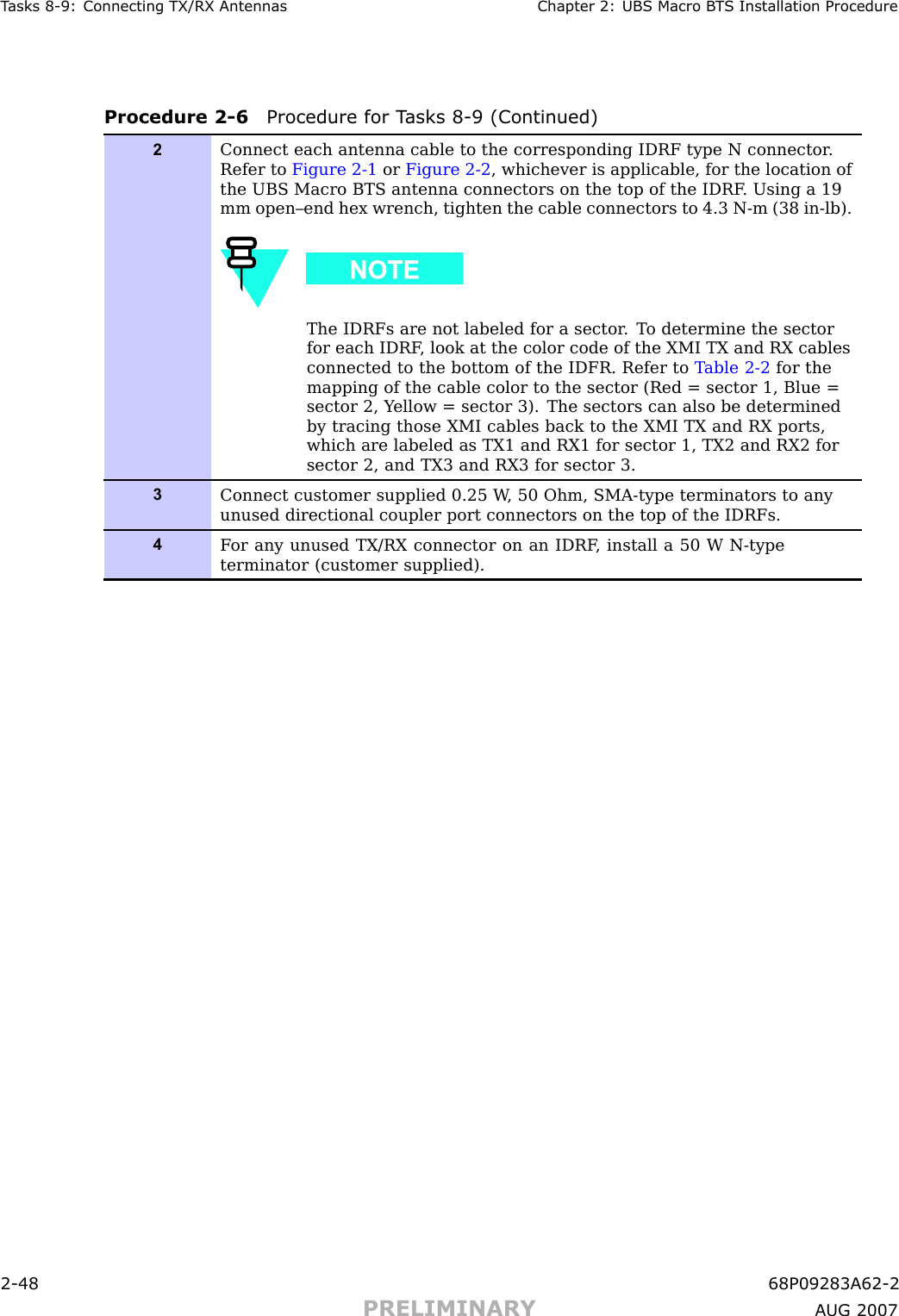 T asks 8 -9: Connecting TX/RX Antennas Chapter 2: UBS Macro B T S Installation ProcedureProcedure 2 -6 Procedure for T asks 8 -9 (Continued)2Connect each antenna cable to the corresponding IDRF type N connector .Refer to Figure 2-1 or Figure 2-2 , whichever is applicable, for the location ofthe UBS Macro BTS antenna connectors on the top of the IDRF . Using a 19mm open–end hex wrench, tighten the cable connectors to 4.3 N-m (38 in-lb).The IDRFs are not labeled for a sector . T o determine the sectorfor each IDRF , look at the color code of the XMI TX and RX cablesconnected to the bottom of the IDFR. Refer to T able 2-2 for themapping of the cable color to the sector (Red = sector 1, Blue =sector 2, Y ellow = sector 3). The sectors can also be determinedby tracing those XMI cables back to the XMI TX and RX ports,which are labeled as TX1 and RX1 for sector 1, TX2 and RX2 forsector 2, and TX3 and RX3 for sector 3.3Connect customer supplied 0.25 W , 50 Ohm, SMA-type terminators to anyunused directional coupler port connectors on the top of the IDRFs.4F or any unused TX/RX connector on an IDRF , install a 50 W N-typeterminator (customer supplied).2 -48 68P09283A62 -2PRELIMINARY A UG 2007