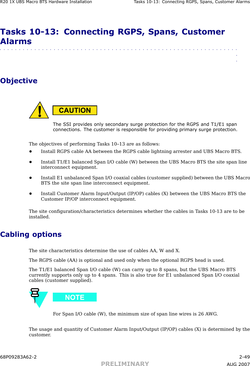 R20 1X UBS Macro B T S Hardw are Installation T asks 10 -13: Connecting RGPS , Spans, Customer AlarmsTasks 10 -13: Connecting RGPS, Spans, CustomerAlarms■■■■■■■■■■■■■■■■■■■■■■■■■■■■■■■■■■■■■■■■■■■■■■■■■■■■■■■■■■■■■■■■ObjectiveThe S SI pro vides only secondary surge protection for the RGPS and T1/E1 spanconnections. The customer is responsible for pro viding primary surge protection.The objectives of performing T asks 10–13 are as follows:•Install RGPS cable AA between the RGPS cable lightning arrester and UBS Macro BTS .•Install T1/E1 balanced Span I/O cable (W) between the UBS Macro BTS the site span lineinterconnect equipment.•Install E1 unbalanced Span I/O coaxial cables (customer supplied) between the UBS MacroBTS the site span line interconnect equipment.•Install Customer Alarm Input/Output (IP/OP) cables (X) between the UBS Macro BTS theCustomer IP/OP interconnect equipment.The site conﬁguration/characteristics determines whether the cables in T asks 10 -13 are to beinstalled.Cabling optionsThe site characteristics determine the use of cables AA, W and X.The RGPS cable (AA) is optional and used only when the optional RGPS head is used.The T1/E1 balanced Span I/O cable (W) can carry up to 8 spans, but the UBS Macro BTScurrently supports only up to 4 spans. This is also true for E1 unbalanced Span I/O coaxialcables (customer supplied).F or Span I/O cable (W), the minimum size of span line wires is 26 A WG .The usage and quantity of Customer Alarm Input/Output (IP/OP) cables (X) is determined by thecustomer .68P09283A62 -2 2 -49PRELIMINARY A UG 2007