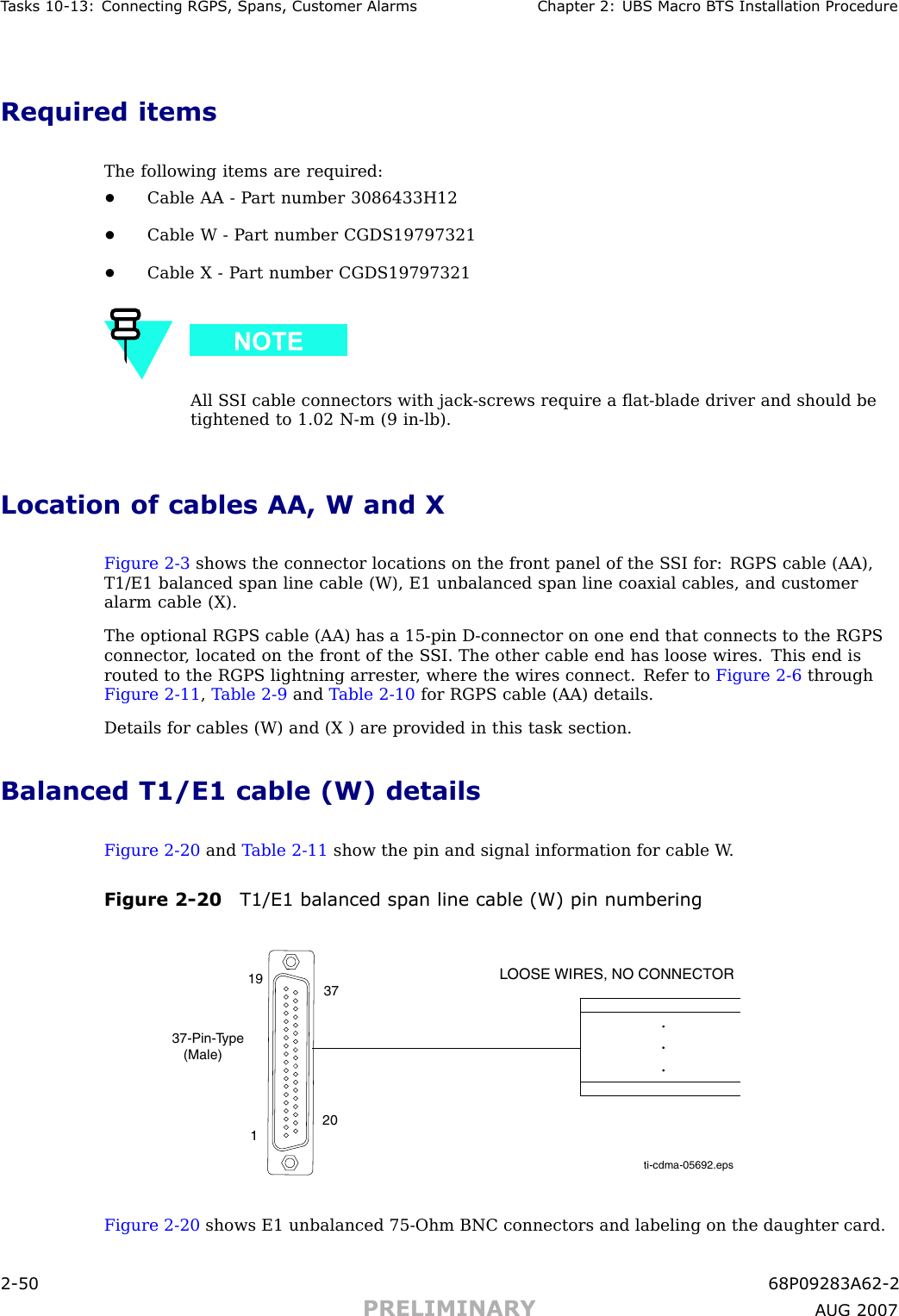 T asks 10 -13: Connecting RGPS , Spans, Customer Alarms Chapter 2: UBS Macro B T S Installation ProcedureRequired itemsThe following items are required:•Cable AA - P art number 3086433H12•Cable W - P art number CGDS19797321•Cable X - P art number CGDS19797321All S SI cable connectors with jack -screws require a ﬂat -blade driver and should betightened to 1.02 N -m (9 in -lb).Location of cables AA, W and XFigure 2 -3 shows the connector locations on the front panel of the S SI for: RGPS cable (AA),T1/E1 balanced span line cable (W), E1 unbalanced span line coaxial cables, and customeralarm cable (X).The optional RGPS cable (AA) has a 15 -pin D -connector on one end that connects to the RGPSconnector , located on the front of the S SI. The other cable end has loose wires. This end isrouted to the RGPS lightning arrester , where the wires connect. Refer to Figure 2 -6 throughFigure 2 -11 ,T able 2 -9 and T able 2 -10 for RGPS cable (AA) details.Details for cables (W) and (X ) are provided in this task section.Balanced T1/E1 cable (W) detailsFigure 2 -20 and T able 2 -11 show the pin and signal information for cable W .Figure 2 -20 T1/E1 balanced span line cable (W) pin numberingti-cdma-05692.epsLOOSE WIRES, NO CONNECTOR37-Pin-Type   (Male)119 3720Figure 2 -20 shows E1 unbalanced 75 -Ohm BNC connectors and labeling on the daughter card.2 -50 68P09283A62 -2PRELIMINARY A UG 2007