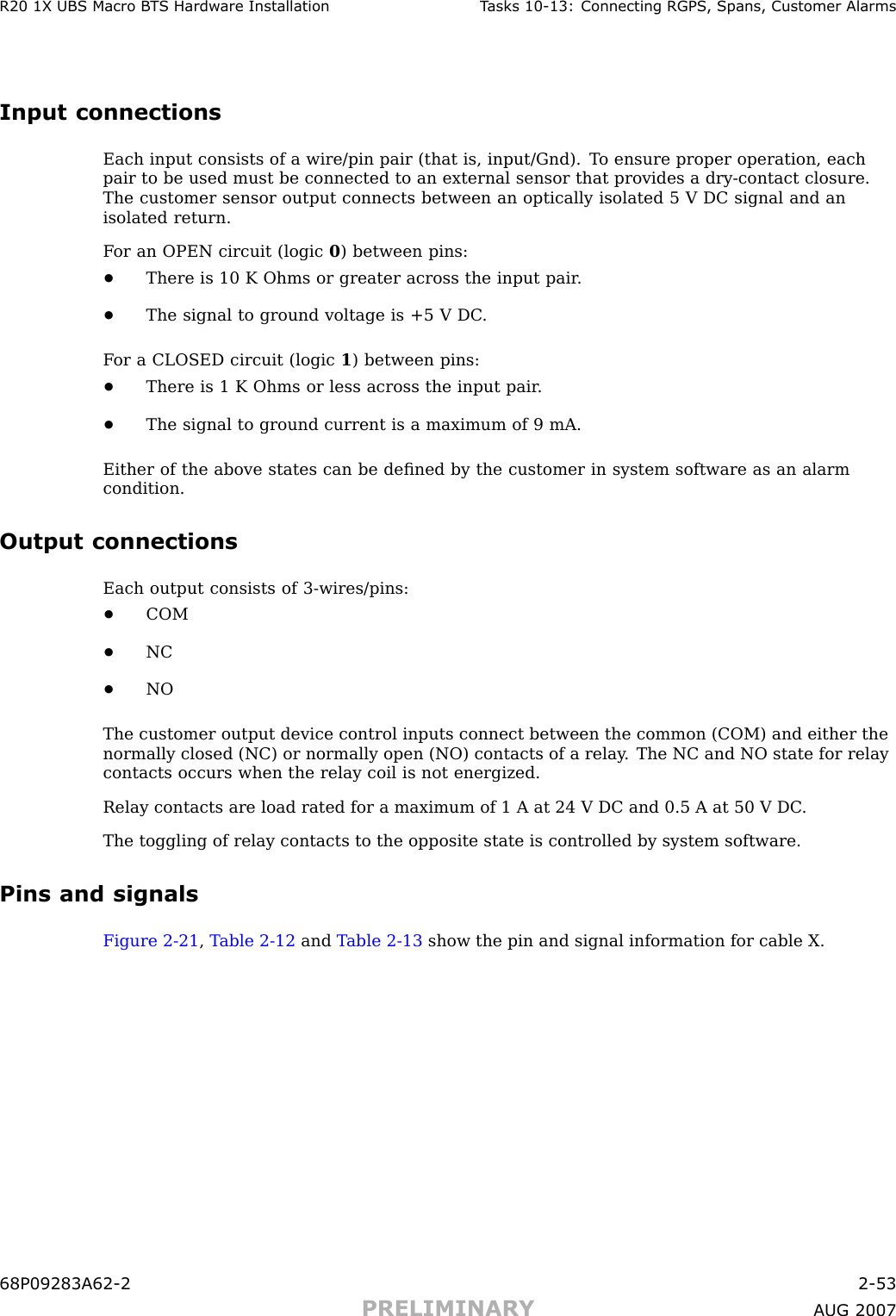 R20 1X UBS Macro B T S Hardw are Installation T asks 10 -13: Connecting RGPS , Spans, Customer AlarmsInput connectionsEach input consists of a wire/pin pair (that is, input/Gnd). T o ensure proper operation, eachpair to be used must be connected to an external sensor that provides a dry -contact closure.The customer sensor output connects between an optically isolated 5 V DC signal and anisolated return.F or an OPEN circuit (logic 0) between pins:•There is 10 K Ohms or greater across the input pair .•The signal to ground voltage is +5 V DC .F or a CLOSED circuit (logic 1) between pins:•There is 1 K Ohms or less across the input pair .•The signal to ground current is a maximum of 9 mA.Either of the above states can be deﬁned by the customer in system software as an alarmcondition.Output connectionsEach output consists of 3 -wires/pins:•COM•NC•NOThe customer output device control inputs connect between the common (COM) and either thenormally closed (NC) or normally open (NO) contacts of a relay . The NC and NO state for relaycontacts occurs when the relay coil is not energized.Relay contacts are load rated for a maximum of 1 A at 24 V DC and 0.5 A at 50 V DC .The toggling of relay contacts to the opposite state is controlled by system software.Pins and signalsFigure 2 -21 ,T able 2 -12 and T able 2 -13 show the pin and signal information for cable X.68P09283A62 -2 2 -53PRELIMINARY A UG 2007