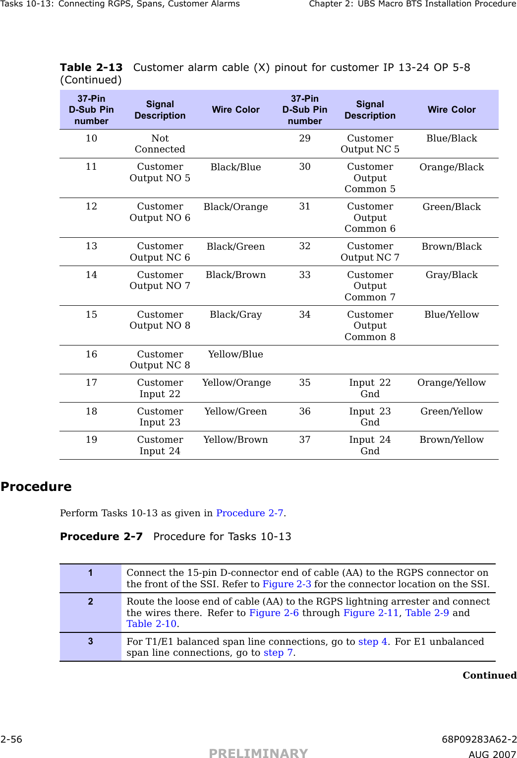 T asks 10 -13: Connecting RGPS , Spans, Customer Alarms Chapter 2: UBS Macro B T S Installation ProcedureTable 2 -13 Customer alarm cable (X) pinout for customer IP 13 -24 OP 5 -8(Continued)37-PinD-Sub PinnumberSignalDescriptionW ire Color37-PinD-Sub PinnumberSignalDescriptionW ire Color10NotConnected29 CustomerOutput NC 5Blue/Black11 CustomerOutput NO 5Black/Blue30 CustomerOutputCommon 5Orange/Black12 CustomerOutput NO 6Black/Orange31 CustomerOutputCommon 6Green/Black13 CustomerOutput NC 6Black/Green32 CustomerOutput NC 7Brown/Black14 CustomerOutput NO 7Black/Brown33 CustomerOutputCommon 7Gray/Black15 CustomerOutput NO 8Black/Gray34 CustomerOutputCommon 8Blue/Y ellow16 CustomerOutput NC 8Y ellow/Blue17 CustomerInput 22Y ellow/Orange35 Input 22GndOrange/Y ellow18 CustomerInput 23Y ellow/Green36 Input 23GndGreen/Y ellow19 CustomerInput 24Y ellow/Brown37 Input 24GndBrown/Y ellowProcedureP erform T asks 10 -13 as given in Procedure 2 -7 .Procedure 2 -7 Procedure for T asks 10 -131Connect the 15-pin D -connector end of cable (AA) to the RGPS connector onthe front of the S SI. Refer to Figure 2-3 for the connector location on the S SI.2Route the loose end of cable (AA) to the RGPS lightning arrester and connectthe wires there. Refer to Figure 2-6 through Figure 2-11 ,T able 2-9 andT able 2-10 .3F or T1/E1 balanced span line connections, go to step 4 . F or E1 unbalancedspan line connections, go to step 7 .Continued2 -56 68P09283A62 -2PRELIMINARY A UG 2007
