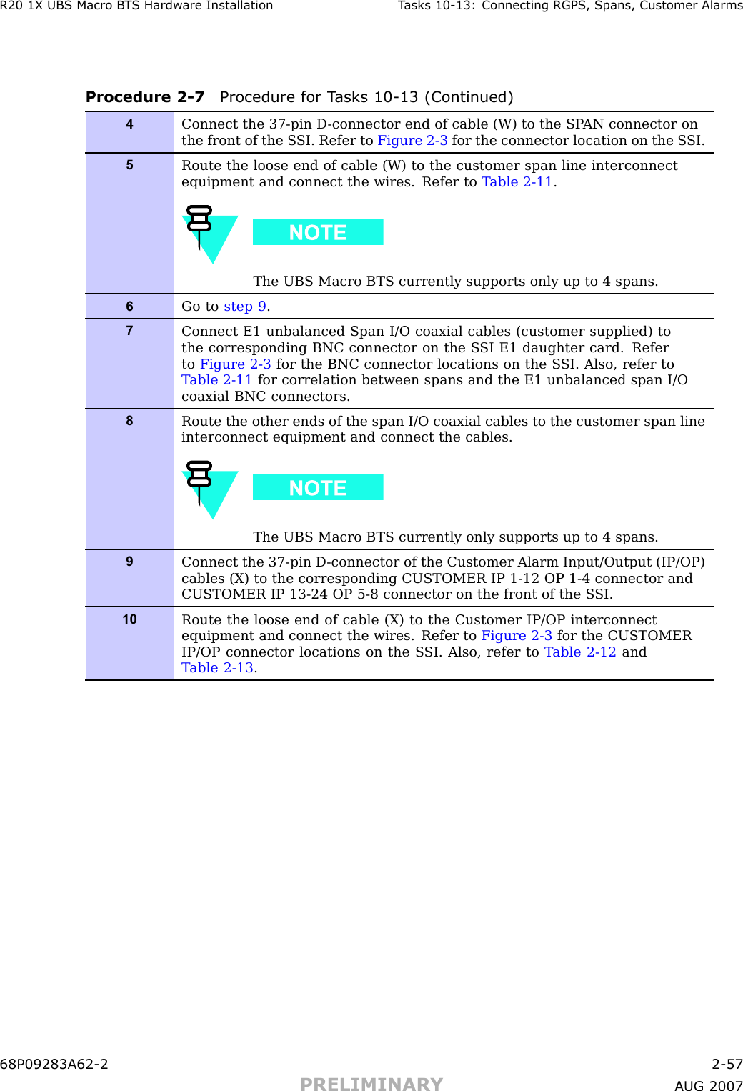 R20 1X UBS Macro B T S Hardw are Installation T asks 10 -13: Connecting RGPS , Spans, Customer AlarmsProcedure 2 -7 Procedure for T asks 10 -13 (Continued)4Connect the 37-pin D -connector end of cable (W) to the SP AN connector onthe front of the S SI. Refer to Figure 2-3 for the connector location on the S SI.5Route the loose end of cable (W) to the customer span line interconnectequipment and connect the wires. Refer to T able 2-11 .The UBS Macro BTS currently supports only up to 4 spans.6Go to step 9 .7Connect E1 unbalanced Span I/O coaxial cables (customer supplied) tothe corresponding BNC connector on the S SI E1 daughter card. Referto Figure 2-3 for the BNC connector locations on the S SI. Also, refer toT able 2-11 for correlation between spans and the E1 unbalanced span I/Ocoaxial BNC connectors.8Route the other ends of the span I/O coaxial cables to the customer span lineinterconnect equipment and connect the cables.The UBS Macro BTS currently only supports up to 4 spans.9Connect the 37-pin D -connector of the Customer Alarm Input/Output (IP/OP)cables (X) to the corresponding CUSTOMER IP 1-12 OP 1-4 connector andCUSTOMER IP 13-24 OP 5-8 connector on the front of the S SI.10Route the loose end of cable (X) to the Customer IP/OP interconnectequipment and connect the wires. Refer to Figure 2-3 for the CUSTOMERIP/OP connector locations on the S SI. Also, refer to T able 2-12 andT able 2-13 .68P09283A62 -2 2 -57PRELIMINARY A UG 2007