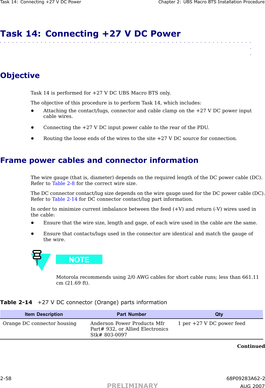 T ask 14: Connecting +27 V DC P ower Chapter 2: UBS Macro B T S Installation ProcedureTask 14: Connecting +27 V DC Power■■■■■■■■■■■■■■■■■■■■■■■■■■■■■■■■■■■■■■■■■■■■■■■■■■■■■■■■■■■■■■■■ObjectiveT ask 14 is performed for +27 V DC UBS Macro BTS only .The objective of this procedure is to perform T ask 14, which includes:•A ttaching the contact/lugs, connector and cable clamp on the +27 V DC power inputcable wires.•Connecting the +27 V DC input power cable to the rear of the PDU .•Routing the loose ends of the wires to the site +27 V DC source for connection.Frame power cables and connector informationThe wire gauge (that is, diameter) depends on the required length of the DC power cable (DC).Refer to T able 2 -8 for the correct wire size.The DC connector contact/lug size depends on the wire gauge used for the DC power cable (DC).Refer to T able 2 -14 for DC connector contact/lug part information.In order to minimize current imbalance between the feed (+V) and return ( -V) wires used inthe cable:•Ensure that the wire size, length and gage, of each wire used in the cable are the same.•Ensure that contacts/lugs used in the connector are identical and match the gauge ofthe wire.Motorola recommends using 2/0 A WG cables for short cable runs; less than 661.11cm (21.69 ft).Table 2 -14 +27 V DC connector (Or ange) parts informationItem Description Part NumberQtyOrange DC connector housing Anderson P ower Products MfrP art# 932, or Allied ElectronicsStk# 803-00971 per +27 V DC power feedContinued2 -58 68P09283A62 -2PRELIMINARY A UG 2007