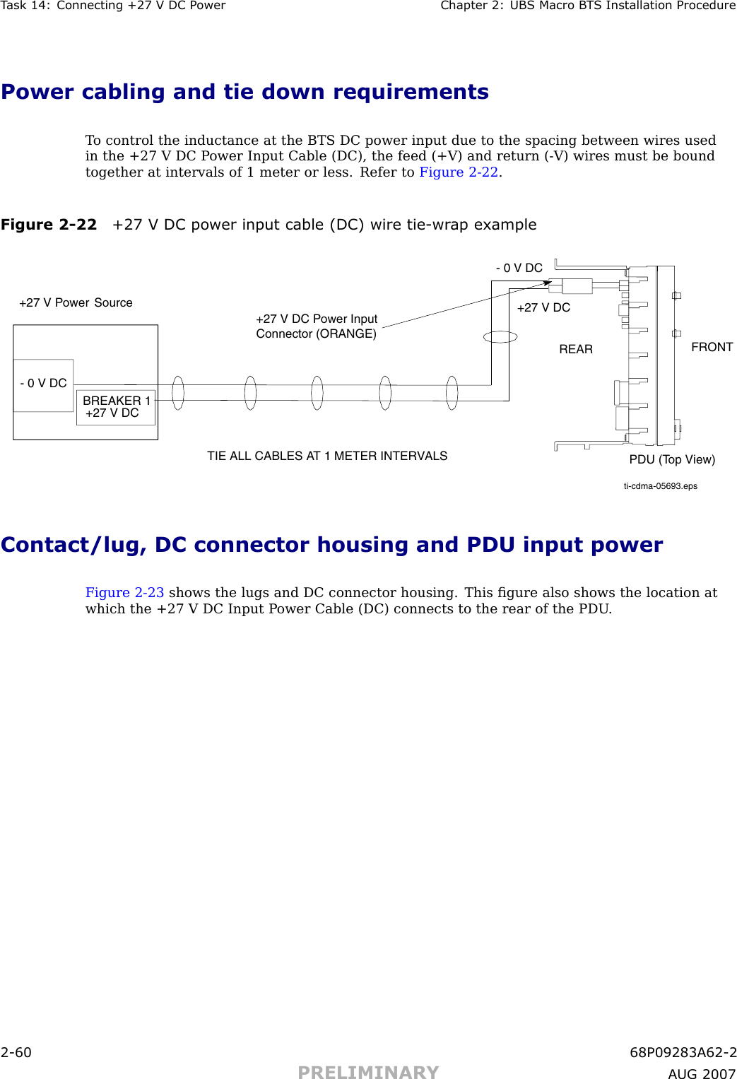 T ask 14: Connecting +27 V DC P ower Chapter 2: UBS Macro B T S Installation ProcedurePower cabling and tie down requirementsT o control the inductance at the BTS DC power input due to the spacing between wires usedin the +27 V DC P ower Input Cable (DC), the feed (+V) and return ( -V) wires must be boundtogether at intervals of 1 meter or less. Refer to Figure 2 -22 .Figure 2 -22 +27 V DC power input cable (DC) wire tie -wr ap exampleti-cdma-05693.epsTIE ALL CABLES AT 1 METER INTERVALS+27 V Power SourceBREAKER 1+27 V DCPDU (Top View)FRONTREAR+27 V DC- 0 V DC+27 V DC Power Input Connector (ORANGE)- 0 V DCContact/lug, DC connector housing and PDU input powerFigure 2 -23 shows the lugs and DC connector housing. This ﬁgure also shows the location atwhich the +27 V DC Input P ower Cable (DC) connects to the rear of the PDU .2 -60 68P09283A62 -2PRELIMINARY A UG 2007