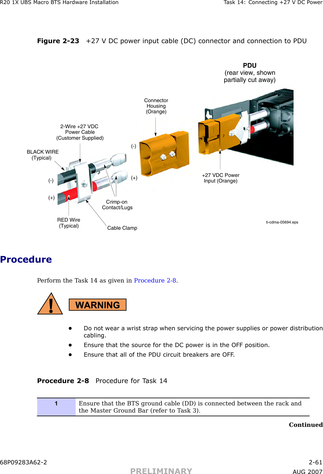 R20 1X UBS Macro B T S Hardw are Installation T ask 14: Connecting +27 V DC P owerFigure 2 -23 +27 V DC power input cable (DC) connector and connection to PDUti-cdma-05694.epsPDU(rear view, shownpartially cut away)ConnectorHousing(Orange)(+)(-)(-)Crimp-onContact/Lugs+27 VDC PowerInput (Orange)RED Wire(Typical)(+)2-Wire +27 VDCPower Cable(Customer Supplied)BLACK WIRE(Typical)Cable ClampProcedureP erform the T ask 14 as given in Procedure 2 -8 .•Do not wear a wrist str ap when servicing the power supplies or power distributioncabling.•Ensure that the source for the DC power is in the OFF position.•Ensure that all of the PDU circuit break ers are OFF .Procedure 2 -8 Procedure for T ask 141Ensure that the BTS ground cable (DD) is connected between the rack andthe Master Ground Bar (refer to T ask 3).Continued68P09283A62 -2 2 -61PRELIMINARY A UG 2007