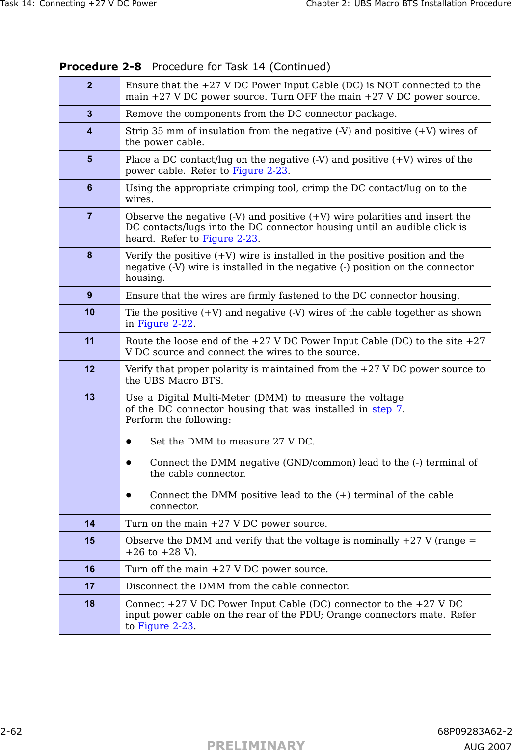 T ask 14: Connecting +27 V DC P ower Chapter 2: UBS Macro B T S Installation ProcedureProcedure 2 -8 Procedure for T ask 14 (Continued)2Ensure that the +27 V DC P ower Input Cable (DC) is NOT connected to themain +27 V DC power source. Turn OFF the main +27 V DC power source.3Remove the components from the DC connector package.4Strip 35 mm of insulation from the negative (- V) and positive (+V) wires ofthe power cable.5Place a DC contact/lug on the negative (- V) and positive (+V) wires of thepower cable. Refer to Figure 2-23 .6Using the appropriate crimping tool, crimp the DC contact/lug on to thewires.7Observe the negative (- V) and positive (+V) wire polarities and insert theDC contacts/lugs into the DC connector housing until an audible click isheard. Refer to Figure 2-23 .8V erify the positive (+V) wire is installed in the positive position and thenegative (- V) wire is installed in the negative (-) position on the connectorhousing.9Ensure that the wires are ﬁrmly fastened to the DC connector housing.10Tie the positive (+V) and negative (- V) wires of the cable together as shownin Figure 2-22 .1 1Route the loose end of the +27 V DC P ower Input Cable (DC) to the site +27V DC source and connect the wires to the source.12V erify that proper polarity is maintained from the +27 V DC power source tothe UBS Macro BTS .13Use a Digital Multi-Meter (DMM) to measure the voltageof the DC connector housing that was installed in step 7 .P erform the following:•Set the DMM to measure 27 V DC .•Connect the DMM negative (GND/common) lead to the (-) terminal ofthe cable connector .•Connect the DMM positive lead to the (+) terminal of the cableconnector .14Turn on the main +27 V DC power source.15Observe the DMM and verify that the voltage is nominally +27 V (range =+26 to +28 V).16Turn off the main +27 V DC power source.17Disconnect the DMM from the cable connector .18Connect +27 V DC P ower Input Cable (DC) connector to the +27 V DCinput power cable on the rear of the PDU ; Orange connectors mate. Referto Figure 2-23 .2 -62 68P09283A62 -2PRELIMINARY A UG 2007