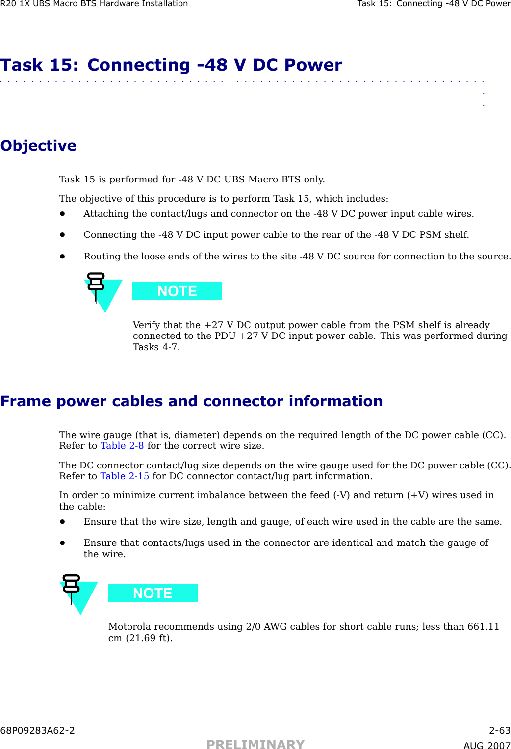 R20 1X UBS Macro B T S Hardw are Installation T ask 15: Connecting -48 V DC P owerTask 15: Connecting -48 V DC Power■■■■■■■■■■■■■■■■■■■■■■■■■■■■■■■■■■■■■■■■■■■■■■■■■■■■■■■■■■■■■■■■ObjectiveT ask 15 is performed for -48 V DC UBS Macro BTS only .The objective of this procedure is to perform T ask 15, which includes:•A ttaching the contact/lugs and connector on the -48 V DC power input cable wires.•Connecting the -48 V DC input power cable to the rear of the -48 V DC PSM shelf .•Routing the loose ends of the wires to the site -48 V DC source for connection to the source.V erify that the +27 V DC output power cable from the PSM shelf is alreadyconnected to the PDU +27 V DC input power cable. This was performed duringT asks 4 -7.Frame power cables and connector informationThe wire gauge (that is, diameter) depends on the required length of the DC power cable (CC).Refer to T able 2 -8 for the correct wire size.The DC connector contact/lug size depends on the wire gauge used for the DC power cable (CC).Refer to T able 2 -15 for DC connector contact/lug part information.In order to minimize current imbalance between the feed ( -V) and return (+V) wires used inthe cable:•Ensure that the wire size, length and gauge, of each wire used in the cable are the same.•Ensure that contacts/lugs used in the connector are identical and match the gauge ofthe wire.Motorola recommends using 2/0 A WG cables for short cable runs; less than 661.11cm (21.69 ft).68P09283A62 -2 2 -63PRELIMINARY A UG 2007