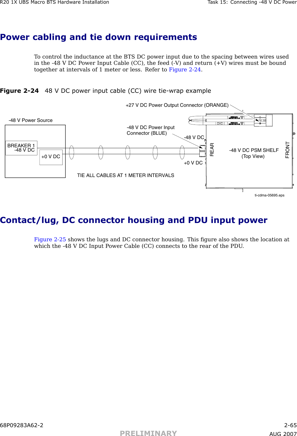 R20 1X UBS Macro B T S Hardw are Installation T ask 15: Connecting -48 V DC P owerPower cabling and tie down requirementsT o control the inductance at the BTS DC power input due to the spacing between wires usedin the -48 V DC P ower Input Cable (CC), the feed ( -V) and return (+V) wires must be boundtogether at intervals of 1 meter or less. Refer to Figure 2 -24 .Figure 2 -24 48 V DC power input cable (CC) wire tie -wr ap exampleti-cdma-05695.epsTIE ALL CABLES AT 1 METER INTERVALS-48 V Power SourceBREAKER 1-48 V DC -48 V DC PSM SHELF         (Top View)-48 V DC Power Input Connector (BLUE)+27 V DC Power Output Connector (ORANGE)+0 V DC+0 V DCREARFRONT-48 V DCContact/lug, DC connector housing and PDU input powerFigure 2 -25 shows the lugs and DC connector housing. This ﬁgure also shows the location atwhich the -48 V DC Input P ower Cable (CC) connects to the rear of the PDU .68P09283A62 -2 2 -65PRELIMINARY A UG 2007