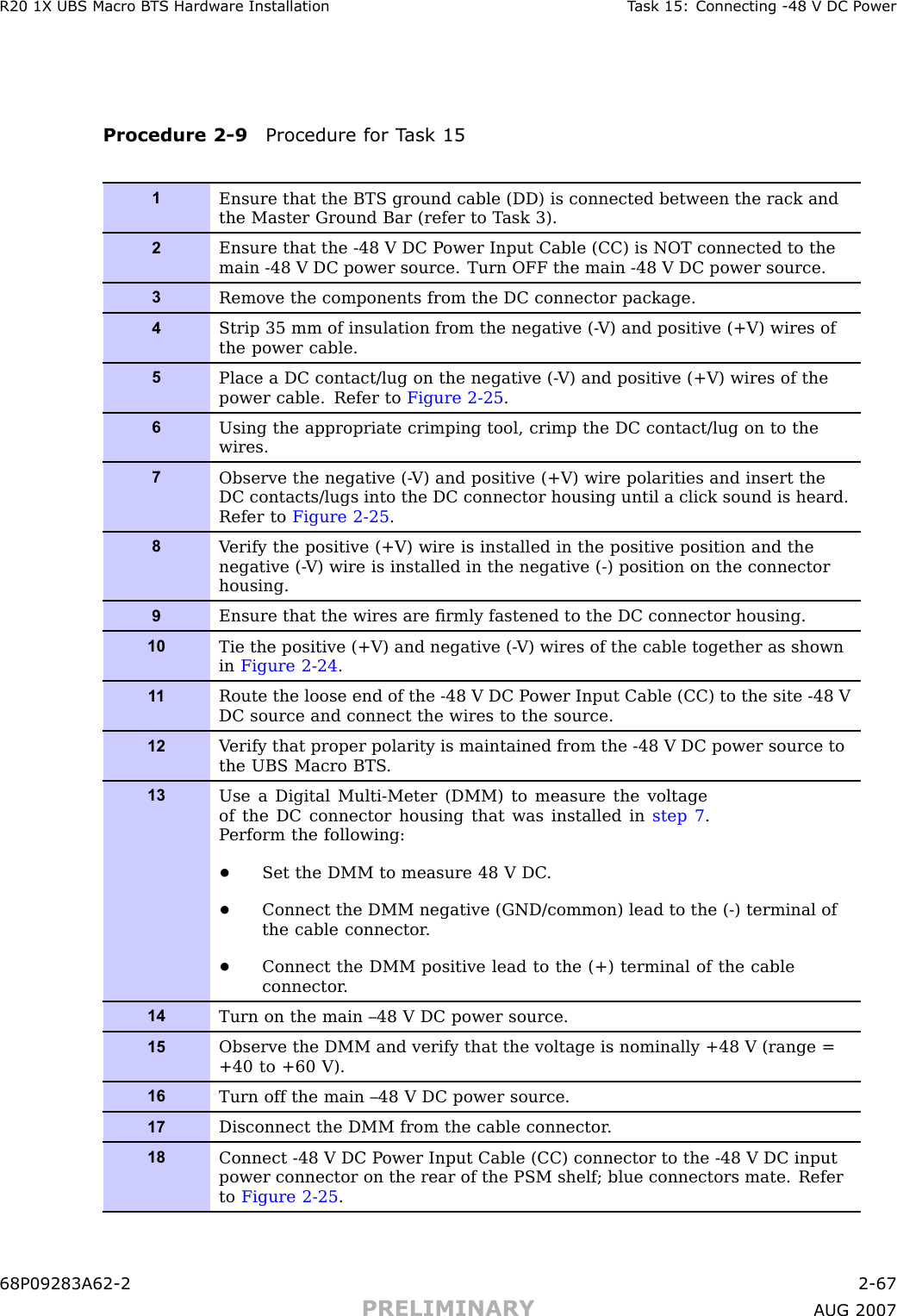 R20 1X UBS Macro B T S Hardw are Installation T ask 15: Connecting -48 V DC P owerProcedure 2 -9 Procedure for T ask 151Ensure that the BTS ground cable (DD) is connected between the rack andthe Master Ground Bar (refer to T ask 3).2Ensure that the -48 V DC P ower Input Cable (CC) is NOT connected to themain -48 V DC power source. Turn OFF the main -48 V DC power source.3Remove the components from the DC connector package.4Strip 35 mm of insulation from the negative (- V) and positive (+V) wires ofthe power cable.5Place a DC contact/lug on the negative (- V) and positive (+V) wires of thepower cable. Refer to Figure 2-25 .6Using the appropriate crimping tool, crimp the DC contact/lug on to thewires.7Observe the negative (- V) and positive (+V) wire polarities and insert theDC contacts/lugs into the DC connector housing until a click sound is heard.Refer to Figure 2-25 .8V erify the positive (+V) wire is installed in the positive position and thenegative (- V) wire is installed in the negative (-) position on the connectorhousing.9Ensure that the wires are ﬁrmly fastened to the DC connector housing.10Tie the positive (+V) and negative (- V) wires of the cable together as shownin Figure 2-24 .1 1Route the loose end of the -48 V DC P ower Input Cable (CC) to the site -48 VDC source and connect the wires to the source.12V erify that proper polarity is maintained from the -48 V DC power source tothe UBS Macro BTS .13Use a Digital Multi-Meter (DMM) to measure the voltageof the DC connector housing that was installed in step 7 .P erform the following:•Set the DMM to measure 48 V DC .•Connect the DMM negative (GND/common) lead to the (-) terminal ofthe cable connector .•Connect the DMM positive lead to the (+) terminal of the cableconnector .14Turn on the main –48 V DC power source.15Observe the DMM and verify that the voltage is nominally +48 V (range =+40 to +60 V).16Turn off the main –48 V DC power source.17Disconnect the DMM from the cable connector .18Connect -48 V DC P ower Input Cable (CC) connector to the -48 V DC inputpower connector on the rear of the PSM shelf; blue connectors mate. Referto Figure 2-25 .68P09283A62 -2 2 -67PRELIMINARY A UG 2007