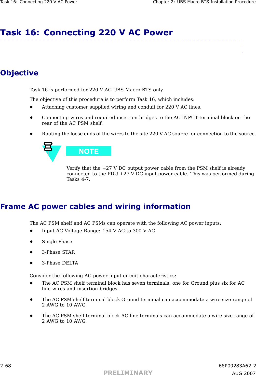 T ask 16: Connecting 220 V AC P ower Chapter 2: UBS Macro B T S Installation ProcedureTask 16: Connecting 220 V AC Power■■■■■■■■■■■■■■■■■■■■■■■■■■■■■■■■■■■■■■■■■■■■■■■■■■■■■■■■■■■■■■■■ObjectiveT ask 16 is performed for 220 V AC UBS Macro BTS only .The objective of this procedure is to perform T ask 16, which includes:•A ttaching customer supplied wiring and conduit for 220 V AC lines.•Connecting wires and required insertion bridges to the AC INP UT terminal block on therear of the AC PSM shelf .•Routing the loose ends of the wires to the site 220 V AC source for connection to the source.V erify that the +27 V DC output power cable from the PSM shelf is alreadyconnected to the PDU +27 V DC input power cable. This was performed duringT asks 4 -7.Frame AC power cables and wiring informationThe AC PSM shelf and AC PSMs can operate with the following AC power inputs:•Input AC V oltage R ange: 154 V AC to 300 V AC•Single -Phase•3 -Phase ST AR•3 -Phase DEL T AConsider the following AC power input circuit characteristics:•The AC PSM shelf terminal block has seven terminals; one for Ground plus six for ACline wires and insertion bridges.•The AC PSM shelf terminal block Ground terminal can accommodate a wire size range of2 A WG to 10 A WG .•The AC PSM shelf terminal block AC line terminals can accommodate a wire size range of2 A WG to 10 A WG .2 -68 68P09283A62 -2PRELIMINARY A UG 2007