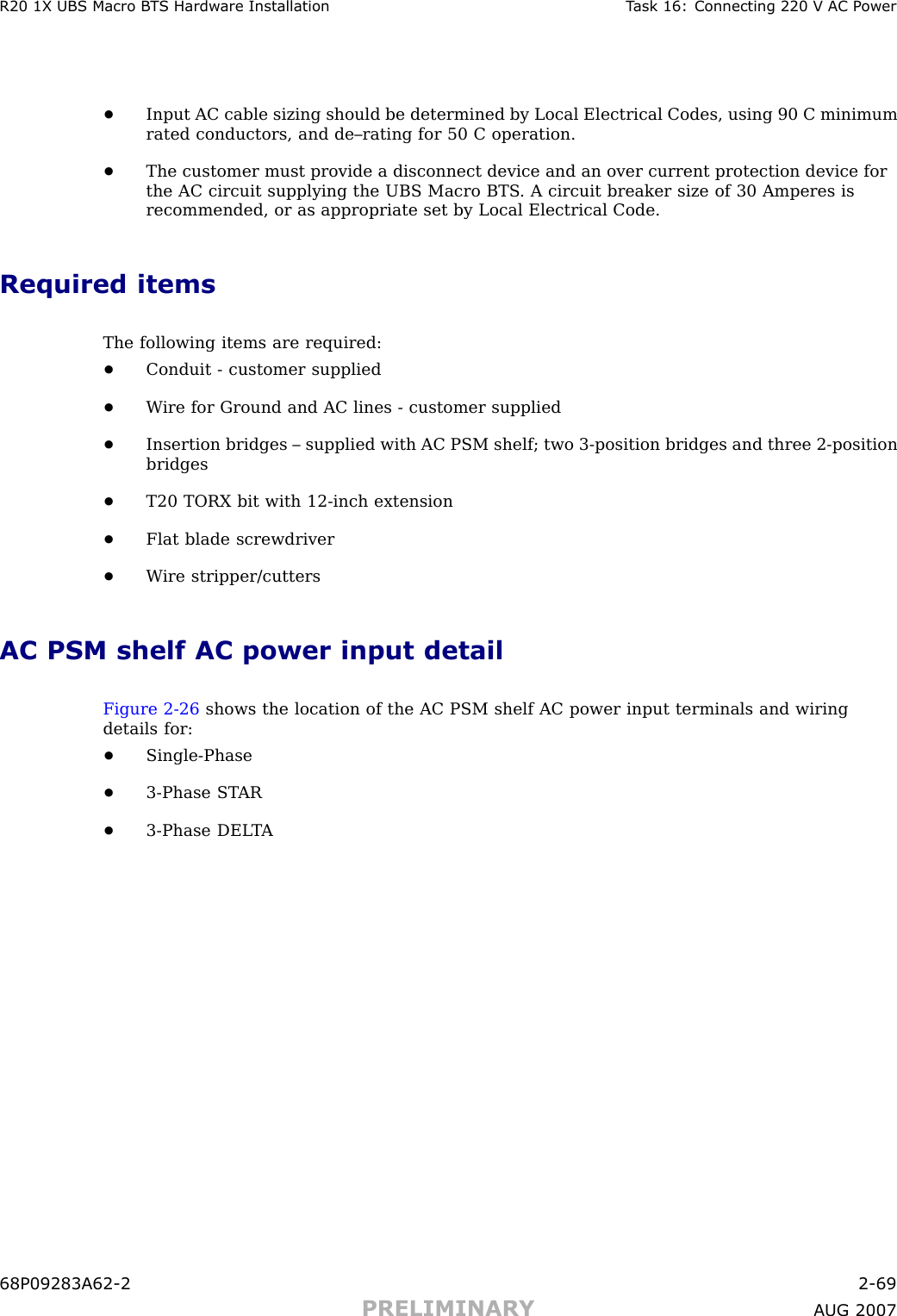 R20 1X UBS Macro B T S Hardw are Installation T ask 16: Connecting 220 V AC P ower•Input AC cable sizing should be determined by Local Electrical Codes, using 90 C minimumrated conductors, and de–rating for 50 C operation.•The customer must provide a disconnect device and an over current protection device forthe AC circuit supplying the UBS Macro BTS . A circuit breaker size of 30 Amperes isrecommended, or as appropriate set by Local Electrical Code.Required itemsThe following items are required:•Conduit - customer supplied•W ire for Ground and AC lines - customer supplied•Insertion bridges – supplied with AC PSM shelf; two 3 -position bridges and three 2 -positionbridges•T20 TORX bit with 12 -inch extension•Flat blade screwdriver•W ire stripper/cuttersAC PSM shelf AC power input detailFigure 2 -26 shows the location of the AC PSM shelf AC power input terminals and wiringdetails for:•Single -Phase•3 -Phase ST AR•3 -Phase DEL T A68P09283A62 -2 2 -69PRELIMINARY A UG 2007