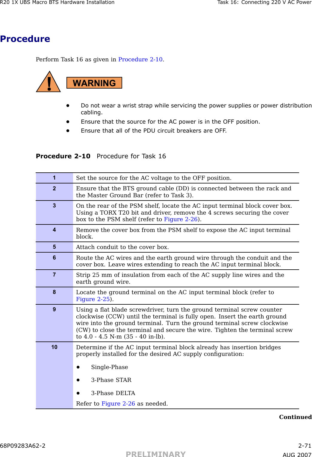 R20 1X UBS Macro B T S Hardw are Installation T ask 16: Connecting 220 V AC P owerProcedureP erform T ask 16 as given in Procedure 2 -10 .•Do not wear a wrist str ap while servicing the power supplies or power distributioncabling.•Ensure that the source for the AC power is in the OFF position.•Ensure that all of the PDU circuit break ers are OFF .Procedure 2 -10 Procedure for T ask 161Set the source for the AC voltage to the OFF position.2Ensure that the BTS ground cable (DD) is connected between the rack andthe Master Ground Bar (refer to T ask 3).3On the rear of the PSM shelf , locate the AC input terminal block cover box.Using a TORX T20 bit and driver , remove the 4 screws securing the coverbox to the PSM shelf (refer to Figure 2-26 ).4Remove the cover box from the PSM shelf to expose the AC input terminalblock.5A ttach conduit to the cover box.6Route the AC wires and the earth ground wire through the conduit and thecover box. Leave wires extending to reach the AC input terminal block.7Strip 25 mm of insulation from each of the AC supply line wires and theearth ground wire.8Locate the ground terminal on the AC input terminal block (refer toFigure 2-25 ).9Using a ﬂat blade screwdriver , turn the ground terminal screw counterclockwise (CCW) until the terminal is fully open. Insert the earth groundwire into the ground terminal. Turn the ground terminal screw clockwise(CW) to close the terminal and secure the wire. Tighten the terminal screwto 4.0 - 4.5 N-m (35 - 40 in-lb).10Determine if the AC input terminal block already has insertion bridgesproperly installed for the desired AC supply conﬁguration:•Single-Phase•3-Phase ST AR•3-Phase DEL T ARefer to Figure 2-26 as needed.Continued68P09283A62 -2 2 -71PRELIMINARY A UG 2007