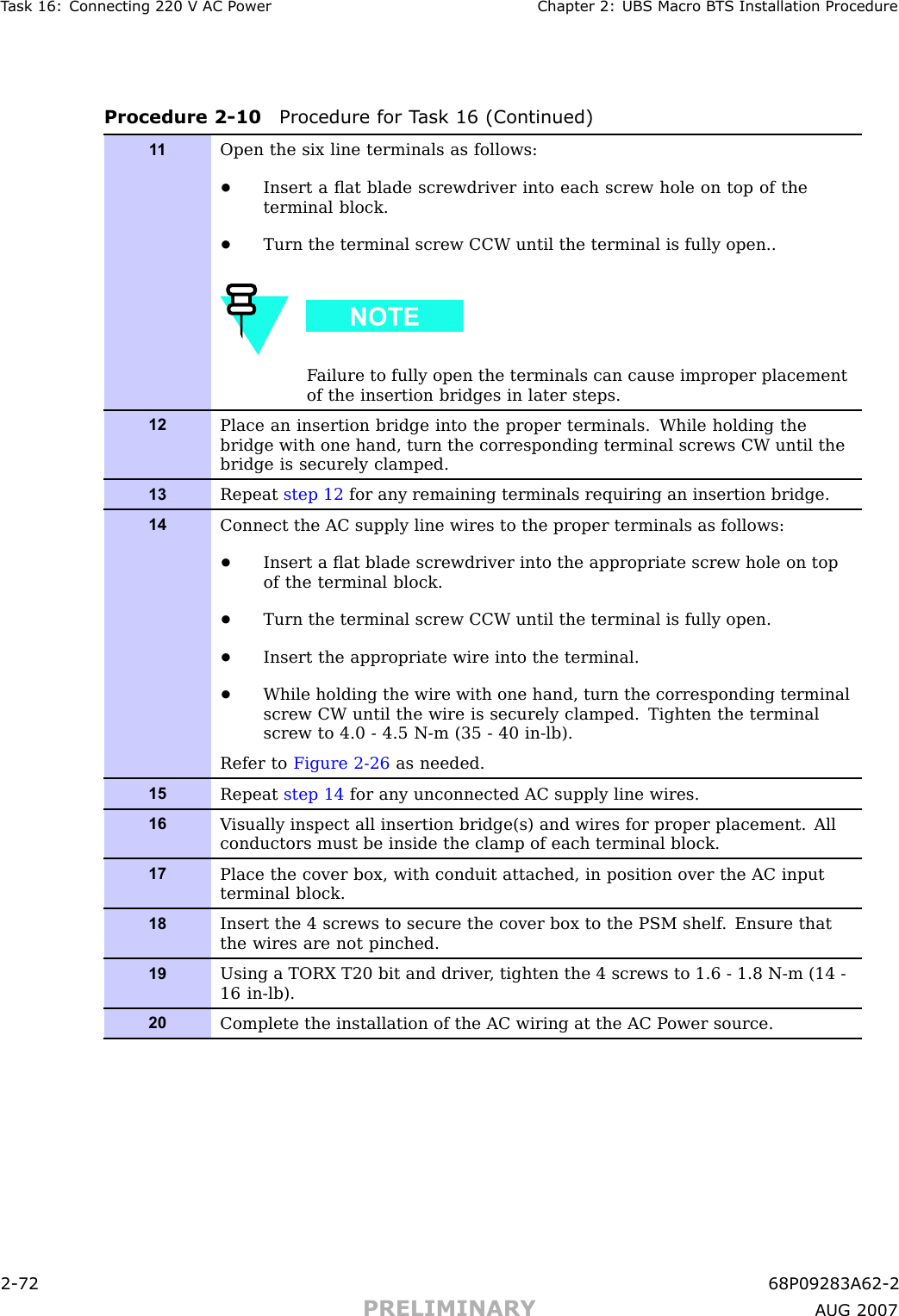 T ask 16: Connecting 220 V AC P ower Chapter 2: UBS Macro B T S Installation ProcedureProcedure 2 -10 Procedure for T ask 16 (Continued)1 1Open the six line terminals as follows:•Insert a ﬂat blade screwdriver into each screw hole on top of theterminal block.•Turn the terminal screw CCW until the terminal is fully open..F ailure to fully open the terminals can cause improper placementof the insertion bridges in later steps.12Place an insertion bridge into the proper terminals. While holding thebridge with one hand, turn the corresponding terminal screws CW until thebridge is securely clamped.13Repeat step 12 for any remaining terminals requiring an insertion bridge.14Connect the AC supply line wires to the proper terminals as follows:•Insert a ﬂat blade screwdriver into the appropriate screw hole on topof the terminal block.•Turn the terminal screw CCW until the terminal is fully open.•Insert the appropriate wire into the terminal.•While holding the wire with one hand, turn the corresponding terminalscrew CW until the wire is securely clamped. Tighten the terminalscrew to 4.0 - 4.5 N-m (35 - 40 in-lb).Refer to Figure 2-26 as needed.15Repeat step 14 for any unconnected AC supply line wires.16V isually inspect all insertion bridge(s) and wires for proper placement. Allconductors must be inside the clamp of each terminal block.17Place the cover box, with conduit attached, in position over the AC inputterminal block.18Insert the 4 screws to secure the cover box to the PSM shelf . Ensure thatthe wires are not pinched.19Using a TORX T20 bit and driver , tighten the 4 screws to 1.6 - 1.8 N-m (14 -16 in-lb).20Complete the installation of the AC wiring at the AC P ower source.2 -72 68P09283A62 -2PRELIMINARY A UG 2007