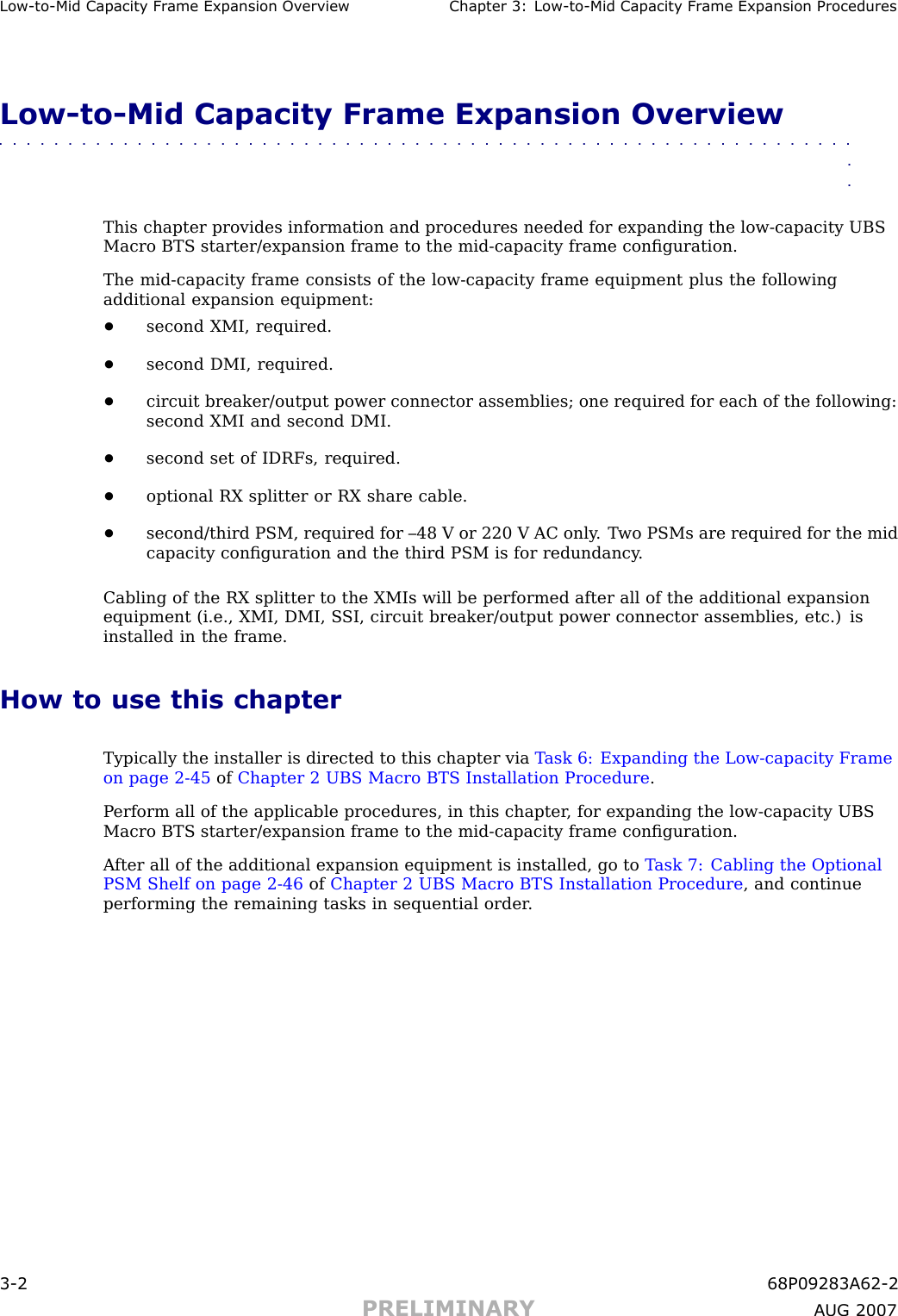 Low -to -Mid Capacit y Fr ame Expansion Ov erview Chapter 3: Low -to -Mid Capacit y Fr ame Expansion ProceduresLow -to -Mid Capacity Frame Expansion Overview■■■■■■■■■■■■■■■■■■■■■■■■■■■■■■■■■■■■■■■■■■■■■■■■■■■■■■■■■■■■■■■■This chapter provides information and procedures needed for expanding the low -capacity UBSMacro BTS starter/expansion frame to the mid -capacity frame conﬁguration.The mid -capacity frame consists of the low -capacity frame equipment plus the followingadditional expansion equipment:•second XMI, required.•second DMI, required.•circuit breaker/output power connector assemblies; one required for each of the following:second XMI and second DMI.•second set of IDRFs, required.•optional RX splitter or RX share cable.•second/third PSM, required for –48 V or 220 V AC only . T wo PSMs are required for the midcapacity conﬁguration and the third PSM is for redundancy .Cabling of the RX splitter to the XMIs will be performed after all of the additional expansionequipment (i.e., XMI, DMI, S SI, circuit breaker/output power connector assemblies, etc.) isinstalled in the frame.How to use this chapterTypically the installer is directed to this chapter via T ask 6: Expanding the Low -capacity Frameon page 2 - 45 of Chapter 2 UBS Macro BTS Installation Procedure .P erform all of the applicable procedures, in this chapter , for expanding the low -capacity UBSMacro BTS starter/expansion frame to the mid -capacity frame conﬁguration.A fter all of the additional expansion equipment is installed, go to T ask 7: Cabling the OptionalPSM Shelf on page 2 - 46 of Chapter 2 UBS Macro BTS Installation Procedure , and continueperforming the remaining tasks in sequential order .3 -2 68P09283A62 -2PRELIMINARY A UG 2007