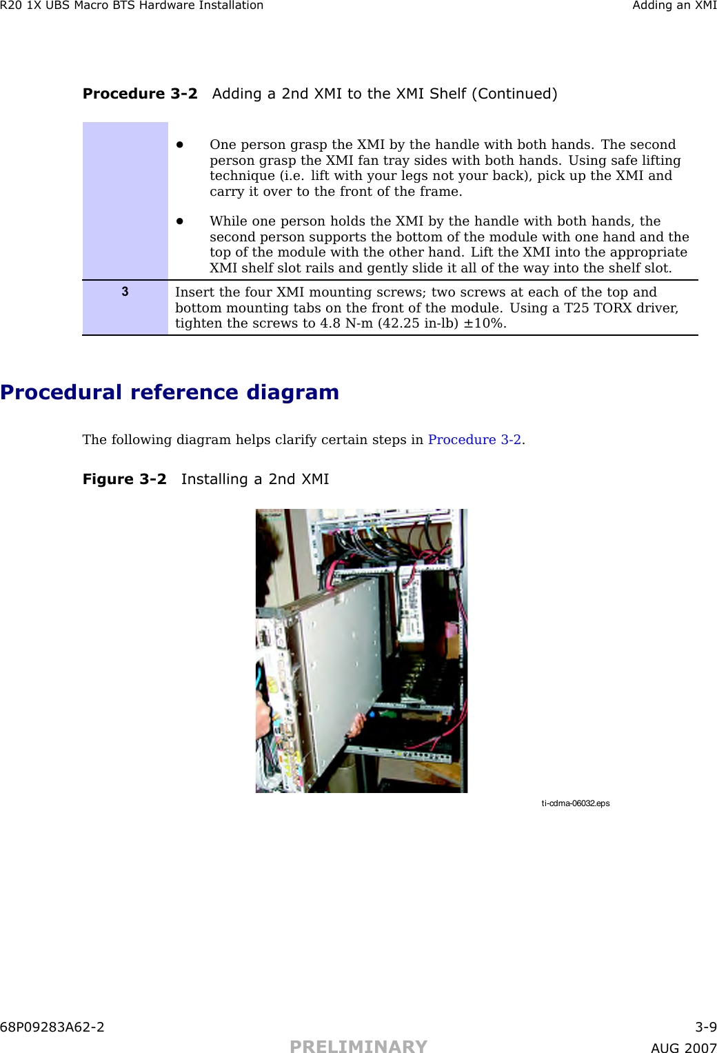 R20 1X UBS Macro B T S Hardw are Installation Adding an XMIProcedure 3 -2 Adding a 2nd XMI to the XMI Shelf (Continued)•One person grasp the XMI by the handle with both hands. The secondperson grasp the XMI fan tray sides with both hands. Using safe liftingtechnique (i.e. lift with your legs not your back), pick up the XMI andcarry it over to the front of the frame.•While one person holds the XMI by the handle with both hands, thesecond person supports the bottom of the module with one hand and thetop of the module with the other hand. Lift the XMI into the appropriateXMI shelf slot rails and gently slide it all of the way into the shelf slot.3Insert the four XMI mounting screws; two screws at each of the top andbottom mounting tabs on the front of the module. Using a T25 TORX driver ,tighten the screws to 4.8 N-m (42.25 in-lb) ±10%.Procedural reference diagramThe following diagram helps clarify certain steps in Procedure 3 -2 .Figure 3 -2 Installing a 2nd XMIti-cdma-06032.eps68P09283A62 -2 3 -9PRELIMINARY A UG 2007