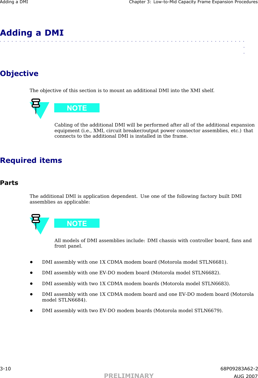 Adding a DMI Chapter 3: Low -to -Mid Capacit y Fr ame Expansion ProceduresAdding a DMI■■■■■■■■■■■■■■■■■■■■■■■■■■■■■■■■■■■■■■■■■■■■■■■■■■■■■■■■■■■■■■■■ObjectiveThe objective of this section is to mount an additional DMI into the XMI shelf .Cabling of the additional DMI will be performed after all of the additional expansionequipment (i.e., XMI, circuit breaker/output power connector assemblies, etc.) thatconnects to the additional DMI is installed in the frame.Required itemsPartsThe additional DMI is application dependent. Use one of the following factory built DMIassemblies as applicable:All models of DMI assemblies include: DMI chassis with controller board, fans andfront panel.•DMI assembly with one 1X CDMA modem board (Motorola model STLN6681).•DMI assembly with one EV -DO modem board (Motorola model STLN6682).•DMI assembly with two 1X CDMA modem boards (Motorola model STLN6683).•DMI assembly with one 1X CDMA modem board and one EV -DO modem board (Motorolamodel STLN6684).•DMI assembly with two EV -DO modem boards (Motorola model STLN6679).3 -10 68P09283A62 -2PRELIMINARY A UG 2007