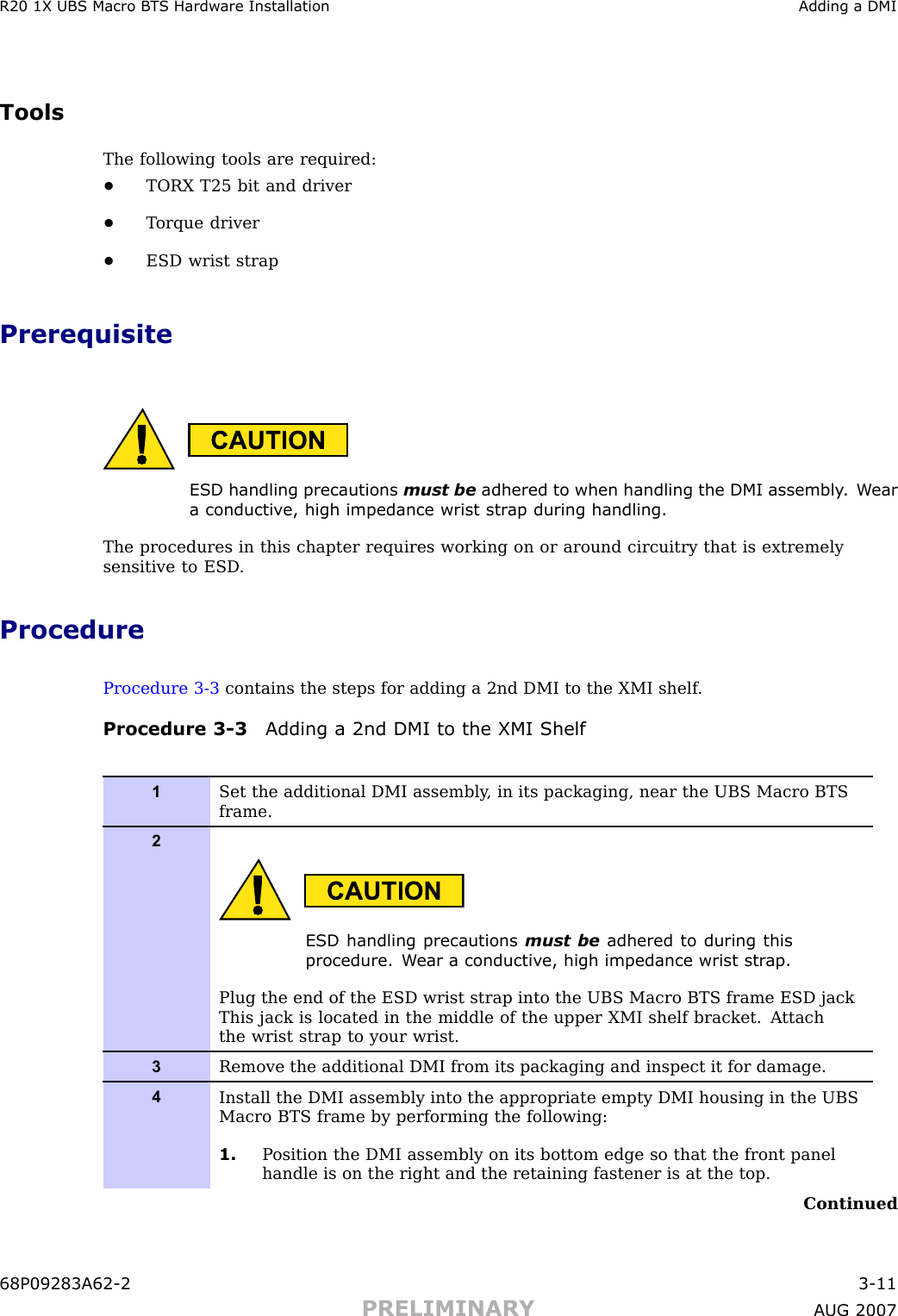 R20 1X UBS Macro B T S Hardw are Installation Adding a DMIToolsThe following tools are required:•TORX T25 bit and driver•T orque driver•ESD wrist strapPrerequisiteESD handling precautions must be adhered to when handling the DMI assembly . W eara conductiv e, high impedance wrist str ap during handling.The procedures in this chapter requires working on or around circuitry that is extremelysensitive to ESD .ProcedureProcedure 3 -3 contains the steps for adding a 2nd DMI to the XMI shelf .Procedure 3 -3 Adding a 2nd DMI to the XMI Shelf1Set the additional DMI assembly , in its packaging, near the UBS Macro BTSframe.2ESD handling precautions must be adhered to during thisprocedure. W ear a conductiv e, high impedance wrist str ap .Plug the end of the ESD wrist strap into the UBS Macro BTS frame ESD jackThis jack is located in the middle of the upper XMI shelf bracket. A ttachthe wrist strap to your wrist.3Remove the additional DMI from its packaging and inspect it for damage.4Install the DMI assembly into the appropriate empty DMI housing in the UBSMacro BTS frame by performing the following:1. P osition the DMI assembly on its bottom edge so that the front panelhandle is on the right and the retaining fastener is at the top.Continued68P09283A62 -2 3 -11PRELIMINARY A UG 2007