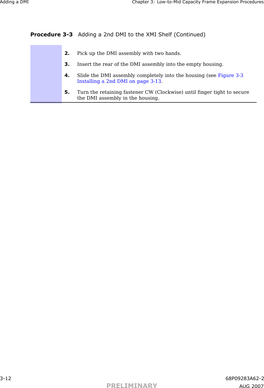 Adding a DMI Chapter 3: Low -to -Mid Capacit y Fr ame Expansion ProceduresProcedure 3 -3 Adding a 2nd DMI to the XMI Shelf (Continued)2. Pick up the DMI assembly with two hands.3. Insert the rear of the DMI assembly into the empty housing.4. Slide the DMI assembly completely into the housing (see Figure 3-3Installing a 2nd DMI on page 3- 13 .5. Turn the retaining fastener CW (Clockwise) until ﬁnger tight to securethe DMI assembly in the housing.3 -12 68P09283A62 -2PRELIMINARY A UG 2007